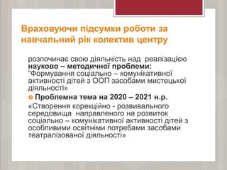 Враховуючи підсумки роботи за
навчальний рік колектив центру
розпочинає свою діяльність над реалізацією
науково – методичної проблеми:
“Формування соціально – комунікативної
активності дітей з ООП засобами мистецької
діяльності»
 Проблемна тема на 2020 – 2021 н.р.
«Створення корекційно - розвивального
середовища направленого на розвиток
соціально – комунікативної активності дітей з
особливими освітніми потребами засобами
театралізованої діяльності»
 