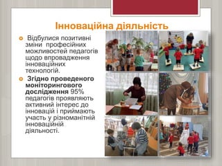 Інноваційна діяльність
 Відбулися позитивні
зміни професійних
можливостей педагогів
щодо впровадження
інноваційних
технологій.
 Згідно проведеного
моніторингового
дослідження 95%
педагогів проявляють
активний інтерес до
інновацій і приймають
участь у різноманітній
інноваційній
діяльності.
 