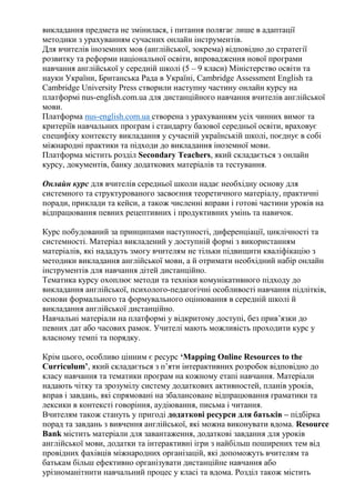 викладання предмета не змінилася, і питання полягає лише в адаптації
методики з урахуванням сучасних онлайн інструментів.
Для вчителів іноземних мов (англійської, зокрема) відповідно до стратегії
розвитку та реформи національної освіти, впровадження нової програми
навчання англійської у середній школі (5 – 9 класи) Міністерство освіти та
науки України, Британська Рада в Україні, Cambridge Assessment English та
Cambridge University Press створили наступну частину онлайн курсу на
платформі nus-english.com.ua для дистанційного навчання вчителів англійської
мови.
Платформа nus-english.com.ua створена з урахуванням усіх чинних вимог та
критеріїв навчальних програм і стандарту базової середньої освіти, враховує
специфіку контексту викладання у сучасній українській школі, поєднує в собі
міжнародні практики та підходи до викладання іноземної мови.
Платформа містить розділ Secondary Teachers, який складається з онлайн
курсу, документів, банку додаткових матеріалів та тестування.
Онлайн курс для вчителів середньої школи надає необхідну основу для
системного та структурованого засвоєння теоретичного матеріалу, практичні
поради, приклади та кейси, а також численні вправи і готові частини уроків на
відпрацювання певних рецептивних і продуктивних умінь та навичок.
Курс побудований за принципами наступності, диференціації, циклічності та
системності. Матеріал викладений у доступній формі з використанням
матеріалів, які нададуть змогу вчителям не тільки підвищити кваліфікацію з
методики викладання англійської мови, а й отримати необхідний набір онлайн
інструментів для навчання дітей дистанційно.
Тематика курсу охоплює методи та техніки комунікативного підходу до
викладання англійської, психолого-педагогічні особливості навчання підлітків,
основи формального та формувального оцінювання в середній школі й
викладання англійської дистанційно.
Навчальні матеріали на платформі у відкритому доступі, без прив’язки до
певних дат або часових рамок. Учителі мають можливість проходити курс у
власному темпі та порядку.
Крім цього, особливо цінним є ресурс ‘Mapping Online Resources to the
Curriculum’, який складається з п’яти інтерактивних розробок відповідно до
класу навчання та тематики програм на кожному етапі навчання. Матеріали
надають чітку та зрозумілу систему додаткових активностей, планів уроків,
вправ і завдань, які спрямовані на збалансоване відпрацювання граматики та
лексики в контексті говоріння, аудіювання, письма і читання.
Вчителям також стануть у пригоді додаткові ресурси для батьків – підбірка
порад та завдань з вивчення англійської, які можна виконувати вдома. Resource
Bank містить матеріали для завантаження, додаткові завдання для уроків
англійської мови, додатки та інтерактивні ігри з найбільш поширених тем від
провідних фахівців міжнародних організацій, які допоможуть вчителям та
батькам більш ефективно організувати дистанційне навчання або
урізноманітнити навчальний процес у класі та вдома. Розділ також містить
 