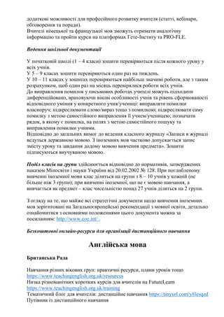 додаткові можливості для професійного розвитку вчителя (статті, вебінари,
обговорення та поради).
Вчителі німецької та французької мов зможуть отримати аналогічну
інформацію та пройти курси на платформах Гете-Інститу та PRO-FLE.
Ведення шкільної документації
У початковій школі (1 – 4 класи) зошити перевіряються після кожного уроку у
всіх учнів.
У 5 – 9 класах зошити перевіряються один раз на тиждень.
У 10 – 11 класах у зошитах перевіряються найбільш значимі роботи, але з таким
розрахунком, щоб один раз на місяць перевірялися роботи всіх учнів.
До виправлення помилок у письмових роботах учителі можуть підходити
диференційовано, враховуючи вікові особливості учнів та рівень сформованості
відповідного уміння у конкретного учня/учениці: виправляти помилки
власноруч; підкреслювати слово/вираз тощо з помилкою; підкреслювати саму
помилку з метою самостійного виправлення її учнем/ученицею; позначати
рядок, в якому є помилка, на полях з метою самостійного пошуку та
виправлення помилки учнями.
Відповідно до загальних вимог до ведення класного журналу «Записи в журналі
ведуться державною мовою. З іноземних мов частково допускається запис
змісту уроку та завдання додому мовою вивчення предмета». Зошити
підписуються виучуваною мовою.
Поділ класів на групи здійснюється відповідно до нормативів, затверджених
наказом Міносвіти і науки України від 20.02.2002 № 128. При поглибленому
вивченні іноземної мови клас ділиться на групи з 8 – 10 учнів у кожній (не
більше ніж 3 групи); при вивченні іноземної, що не є мовою навчання, а
вивчається як предмет – клас чисельністю понад 27 учнів ділиться на 2 групи.
З огляду на те, що майже всі стратегічні документи щодо вивчення іноземних
мов зорієнтовані на Загальноєвропейські рекомендації з мовної освіти, детально
ознайомитися з основними положеннями цього документа можна за
посиланням: http://www.coe.int/ .
Безкоштовні онлайн-ресурси для організації дистанційного навчання
Англійська мова
Британська Рада
Навчання різних вікових груп: практичні ресурси, плани уроків тощо
https://www.teachingenglish.org.uk/resources
Низка різноманітних коротких курсів для вчителів на FutureLearn
https://www.teachingenglish.org.uk/training
Тематичний блог для вчителів: дистанційне навчання https://tinyurl.com/y8lesqzd
Путівник із дистанційного навчання
 