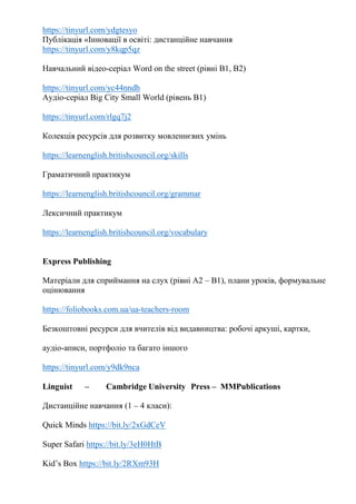 https://tinyurl.com/ydgtesyo
Публікація «Інновації в освіті: дистанційне навчання
https://tinyurl.com/y8kqp5qz
Навчальний відео-серіал Word on the street (рівні В1, В2)
https://tinyurl.com/yc44nndh
Аудіо-серіал Big City Small World (рівень В1)
https://tinyurl.com/rlgq7j2
Колекція ресурсів для розвитку мовленнєвих умінь
https://learnenglish.britishcouncil.org/skills
Граматичний практикум
https://learnenglish.britishcouncil.org/grammar
Лексичний практикум
https://learnenglish.britishcouncil.org/vocabulary
Express Publishing
Матеріали для сприймання на слух (рівні А2 – В1), плани уроків, формувальне
оцінювання
https://foliobooks.com.ua/ua-teachers-room
Безкоштовні ресурси для вчителів від видавництва: робочі аркуші, картки,
аудіо-аписи, портфоліо та багато іншого
https://tinyurl.com/y9dk9nca
Linguist – Cambridge University Press – MMPublications
Дистанційне навчання (1 – 4 класи):
Quick Minds https://bit.ly/2xGdCeV
Super Safari https://bit.ly/3eH0HtB
Kid’s Box https://bit.ly/2RXm93H
 