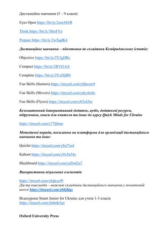 Дистанційне навчання (5 – 9 класи):
Eyes Open https://bit.ly/2zmAS1R
Think https://bit.ly/3brzFVe
Prepare https://bit.ly/2wXqdK4
Дистанційне навчання – підготовка до складання Кембриджських іспитів:
Objective https://bit.ly/2Y2gDRv
Compact https://bit.ly/2RVJ1AA
Complete https://bit.ly/2Vs2QBN
Fun Skills (Starters) https://tinyurl.com/y9jhesw9
Fun Skills (Movers) https://tinyurl.com/ydyx6o8c
Fun Skills (Flyers) https://tinyurl.com/y83s43rn
Безкоштовний інтерактивний додаток, аудіо, додаткові ресурси,
підручники, книги для вчителя та інше до курсу Quick Minds for Ukraine
https://tinyurl.com/y77lj6me
Методичні поради, посилання на платформи для організації дистанційного
навчання та інше:
Quizlet https://tinyurl.com/y8yl7oel
Kahoot https://tinyurl.com/y9x5n54z
Blackboard https://tinyurl.com/yd5n42a7
Використання візуальних елементів
https://tinyurl.com/y8gkyof9
Дія та взаємодія – важливі складники дистанційного навчання у початковій
школі https://tinyurl.com/ybhj8jqs
Відеоуроки Smart Junior for Ukraine для учнів 1-3 класів
https://tinyurl.com/ybdmk5qv
Oxford University Press
 