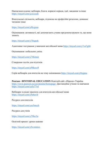 Навчаємося вдома: вебінари, блоги, корисні поради, ідеї, завдання та інше
https://tinyurl.com/ycsvcuuh
Вчительські спільноти, вебінари, підписка на професійні розсилки, домашнє
читання тощо
https://tinyurl.com/y9lcqxuu
Оцінювання: активності, які допомагають учням продемонструвати те, що вони
знають
https://tinyurl.com/y7fnqnek
Адаптивне тестування у вивченні англійської мови https://tinyurl.com/y7vn7g66
Оцінювання глобальних умінь
https://tinyurl.com/y74fcmzz
Створення тестів для підлітків
https://tinyurl.com/y98koce9
Серія вебінарів для вчителів на тему оцінювання https://tinyurl.com/y8tejpna
Pearson - DINTERNAL EDUCATION Освітній сайт «Пірсон» Україна
https://www.pearson.eu/cee/ukraine/homepage/ Дистанційне учіння та навчання
https://tinyurl.com/ya5e77wl
Вебінари та відео тренінги для вчителів англійської мови
https://tinyurl.com/y9u6avfr
Ресурси для вчителів
https://tinyurl.com/yaz5mcch
Ресурси для учнів
https://tinyurl.com/y79lec3u
Освітній проект: уроки наживо
https://tinyurl.com/y9cvmmxx
 