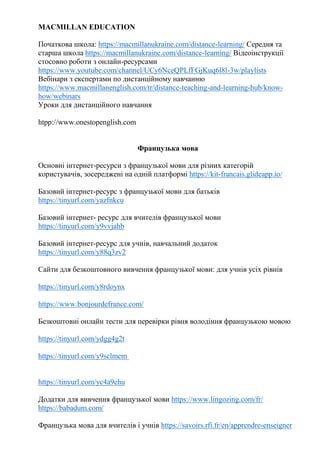 MACMILLAN EDUCATION
Початкова школа: https://macmillanukraine.com/distance-learning/ Середня та
старша школа https://macmillanukraine.com/distance-learning/ Відеоінструкції
стосовно роботи з онлайн-ресурсами
https://www.youtube.com/channel/UCy6NceQPLfFGjKuq6l8l-3w/playlists
Вебінари з експертами по дистанційному навчанню
https://www.macmillanenglish.com/tr/distance-teaching-and-learning-hub/know-
how/webinars
Уроки для дистанційного навчання
htpp://www.onestopenglish.com
Французька мова
Основні інтернет-ресурси з французької мови для різних категорій
користувачів, зосереджені на одній платформі https://kit-francais.glideapp.io/
Базовий інтернет-ресурс з французької мови для батьків
https://tinyurl.com/yazfnkcu
Базовий інтернет- ресурс для вчителів французької мови
https://tinyurl.com/y9vvjahb
Базовий інтернет-ресурс для учнів, навчальний додаток
https://tinyurl.com/y88q3zv2
Сайти для безкоштовного вивчення французької мови: для учнів усіх рівнів
https://tinyurl.com/y8rdoynx
https://www.bonjourdefrance.com/
Безкоштовні онлайн тести для перевірки рівня володіння французькою мовою
https://tinyurl.com/ydgg4g2t
https://tinyurl.com/y9sclmem
https://tinyurl.com/yc4a9ehu
Додатки для вивчення французької мови https://www.lingozing.com/fr/
https://babadum.com/
Французька мова для вчителів і учнів https://savoirs.rfi.fr/en/apprendre-enseigner
 