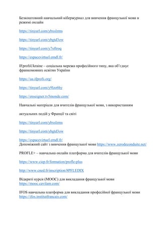 Безкоштовний навчальний кібержурнал для вивчення французької мови в
режимі онлайн
https://tinyurl.com/ybxslzms
https://tinyurl.com/ybgtd3ow
https://tinyurl.com/y7xftroq
https://espacevirtuel.emdl.fr/
IFprofsUkraine – соціальна мережа професійного типу, яка об’єднує
франкомовних освітян України
https://ua.ifprofs.org/
https://tinyurl.com/y9lzo6hy
https://enseigner.tv5monde.com/
Навчальні матеріали для вчителів французької мови, з використанням
актуальних подій у Франції та світі
https://tinyurl.com/ybxslzms
https://tinyurl.com/ybgtd3ow
https://espacevirtuel.emdl.fr/
Допоміжний сайт з вивчення французької мови https://www.zerodeconduite.net/
PROFLE+ – навчальна онлайн платформа для вчителів французької мови
https://www.ciep.fr/formation/profle-plus
http://www.cned.fr/inscription/8PFLEDIX
Відкриті курси (MOOC) для викладання французької мови
https://mooc.cavilam.com/
IFOS навчальна платформа для викладання професійної французької мови
https://ifos.institutfrancais.com/
 