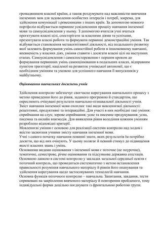 громадянином власної країни, а також роздумувати над важливістю вивчення
іноземних мов для задоволення особистих інтересів і потреб, зокрема, для
здійснення комунікації з ровесниками з інших країн. За допомогою мовного
портфоліо відбувається первинне усвідомлення процесу навчання іноземної
мови та самоусвідомлення у ньому. З допомогою вчителя учні вчаться
проєктувати власні цілі, спостерігати за власними діями та успіхами,
презентувати власні роботи та формувати первинні демонстраційні уміння. Так
відбувається становлення метакогнітивної діяльності, від подальшого розвитку
якої залежить формування умінь самостійної роботи в іншомовному навчанні,
впевненість у власних діях, уміння ставити і досягати власні цілі на наступних
етапах. Самоусвідомлення і самоспостереження є першим кроком до
формування первинних умінь самооцінювання в подальших класах, відправним
пунктом траєкторії, націленої на розвиток учнівської автономії, що є
необхідним умінням та умовою для успішного навчання її випускників у
майбутньому.
Оцінювання навчальних досягнень учнів
Здійснення контролю забезпечує своєчасне корегування навчального процесу з
метою приведення його до рівня, заданого програмою й стандартом, що
окреслюють очікувані результати навчально-пізнавальної діяльності учнів.
Зміст навчання іноземної мови охоплює такі види мовленнєвої діяльності:
рецептивні, продуктивні та інтеракційні. Для участі в них необхідні такі уміння:
сприймання на слух; зорове сприймання; усне та писемне продукування; усна,
писемна та онлайн взаємодія. Для виявлення рівня володіння кожним умінням
розроблено відповідні критерії.
Мовленнєві уміння є основою для реалізації системи контролю над ходом і
якістю засвоєння учнями змісту навчання іноземної мови.
Учні з самого початку навчання повинні знати, яких результатів їм потрібно
досягти, що від них очікують. У цьому полягає й певний стимул до підвищення
якості власних знань і умінь.
Основними видами оцінювання з іноземної мови є поточне (не поурочне),
тематичне, семестрове, річне оцінювання та підсумкова державна атестація.
Основною ланкою в системі контролю у закладах загальної середньої освіти є
поточний контроль, що проводиться систематично з метою встановлення
правильності розуміння навчального матеріалу й рівнів його опанування та
здійснення корегування щодо застосовуваних технологій навчання.
Основна функція поточного контролю – навчальна. Запитання, завдання, тести
спрямовані на закріплення вивченого матеріалу й повторення пройденого, тому
індивідуальні форми доцільно поєднувати із фронтальною роботою групи.
 