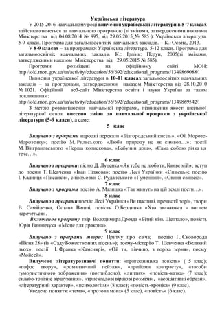 Українська література
У 2015-2016 навчальному році вивченняукраїнськоїлітератури в 5-7 класах
здійснюватиметься за навчальною програмою (зі змінами, затвердженими наказами
Міністерства від 04.08.2014 № 895, від 29.05.2015 № 585 ): Українська література.
5-9 класи. Програма для загальноосвітніх навчальних закладів. – К.: Освіта, 2013.
У 8-9 класах – за програмою: Українська література. 5-12 класи. Програма для
загальноосвітніх навчальних закладів К.: Ірпінь: Перун, 2005(зі змінами,
затвердженими наказом Міністерства від 29.05.2015 № 585).
Програми розміщені на офіційному сайті МОН:
http://old.mon.gov.ua/ua/activity/education/56/692/educational_programs/1349869088/.
Вивчення української літератури в 10-11 класах загальноосвітніх навчальних
закладів – за програмами, затвердженими наказом Міністерства від 28.10.2010
№ 1021. Офіційний веб-cайт Міністерства освіти і науки України за таким
покликанням:
http://old.mon.gov.ua/ua/activity/education/56/692/educational_programs/1349869542/.
З метою розвантаження навчальної програми, підвищення якості шкільної
літературної освіти внесено зміни до навчальної програми з української
літератури (5-9 класи), а саме:
5 клас
Вилучено з програми народні перекази «Білгородський кисіль», «Ой Морозе-
Морозенку»; поезію М. Рильського «Люби природу не як символ…»; поезії
М. Вінграновського «Перша колискова», «Бабунин дощ», «Сама собою річка ця
тече…».
6 клас
Вилученоз програми: пісню Д. Луценка «Як тебе не любити, Києве мій»; вступ
до поеми Т. Шевченка «Іван Підкова»; поезію Лесі Українки «Співець»; поезію
І. Калинця «Писанки», співомовки С. Руданського «Гуменний», «Свиня свинею».
7 клас
Вилучено з програми поезію А. Малишка «Так живуть на цій землі поети…».
8 клас
Вилученоз програми поезіюЛесі Українки«Ви щасливі, пречистії зорі», твори
В. Самійленка, Остапа Вишні, повість О.Бердника «Хто зважиться - вогнем
наречеться».
Включенов програму твір ВолодимираДрозда «Білий кінь Шептало», повість
Юрія Винничука «Місце для дракона».
9 клас
Вилучено з програми твори: Притчу про сіяча; поезію Г. Сковорода
«Пісня 28» (із «СадуБожественних пісень»); поему-містерію Т. Шевченка «Великий
льох»; поезії І. Франка «Каменярі», «Ой ти, дівчино, з горіха зерня», поему
«Мойсей».
Вилучено літературознавчі поняття: «пригодницька повість» ( 5 клас);
«пафос твору», «романтичний пейзаж», «прийоми контрасту», «засоби
гумористичного зображення» (поглиблено), «диптих», «повість-казка» (7 клас);
силабо-тонічне віршування», «трискладові віршові розміри», «асоціативні образи»,
«літературний характер», «психологізм» (8 клас); «повість-хроніка» (9 клас).
Уведено поняття: «тема», «прозова мова» (5 клас), «повість» (6 клас).
 