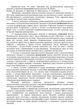 Українська мова. 5-9 класи. Програма для загальноосвітніх навчальних
закладів із навчанням польською мовою(укладачі: М. Пилип, О.
Бойцун, Н. Дуткевич, О. Мартиняк, О. Приставська, Н. Тушніцка).
Вилучення, спрощення, зміни й уточнення, внесені до зазначених програм в
2015 році, спрямованіна розвантаження курсу від уже відомого учням, заскладного
або другорядного, комунікативно незначущого матеріалу. Тому звертаємо увагу
вчителів на основні зміни, наведені нижче.
З метою уникнення дублювання уроків української мови й образотворчого
мистецтва у загальноосвітніх навчальних закладах із навчанням російськоюмовоюі
з огляду на профілізацію старшої школи вилучено «Твір-опис зовнішності людини,
процесу праці за картиною», а також у зв’язку зі складністю цього виду роботи.
Окрім того, в аспекті реалізації внутрішньопредметних зв’язків вилучено тему
«Способи творення прислівників».
У загальноосвітніх навчальних закладах із навчанням угорською мовою
рекомендуємо акцентувати увагу щодо вивчення розділу «Дієслово», а саме на
формативних можливостях дієслова: безособові дієслова вивчати саме у складовій
форм цієї частини мови, правопис дієприкметників, дієприслівників доцільно
розглядатияк окремі теми (у процесі навчання правопису голосних і приголосних у
суфіксах) і викладати у формі логічно завершеного циклу. Вивчаючи тему
«Сполучник», не розглядати питання сполучних слів, тому що вони є іншими
частинами мови (займенниками та прислівниками). Зосереджуємо увагу на тому,
що додано до вивчення явище омонімії серед службових частин мови.
У зв’язку зі складністю вивчення учнями державної мови у загальноосвітніх
навчальних закладах із навчанням румунською мовою вилучено наступні теми:
«Синоніміка складних речень і простихз дієприкметниковими зворотами», «Складні
випадки вживання дієприслівників доконаного та недоконаного виду», «Правопис
голосних і приголосних у суфіксах дієприкметників (дублюється в попередньому
матеріалі про суфікси активних і пасивних). Звертаємо увагу вчителів на вивчення
нової теми «Написання не з дієприкметниками».
З метою логічної спрямованості курсу опанування української мови в
загальноосвітніх навчальних закладах із навчанням молдовською мовою вилучено
тему «Безособові форми на -но, -то». Додано тему «Синонімія складних речень і
речень з дієприслівниковими зворотами», оскільки комунікативне спрямування
вивчення мови вимагає умінь урізноманітнення форм висловлювання. З метою
забезпечення грамотного письма розширено теми «Дефіс у прислівниках»,
«Написання прислівників разом і окремо».
Посилено практичне засвоєння навчального матеріалу учнями
загальноосвітніх навчальних закладів із навчанням польськоюмовою: додано теми:
«Розряди числівників», «Н і нн у прислівниках».
Подібний матеріал в українській і румунській, молдовській, угорській мовах
доцільно структурувати великими, логічно завершеними частинами. Факти і явища,
які є специфічними для української мови, винятки з правил рекомендуємо
опрацьовувати на окремо відведеному уроці. Частково подібний матеріал,
засвоєння якого пов’язане з певними труднощами, потрібно вивчати порівняно
невеликим обсягом,по одному-двапараграфи за урок. Окремого підходу вимагають
протилежні явища - їх треба вивчати спеціально, у зіставленні з рідною мовою
навчання.
 