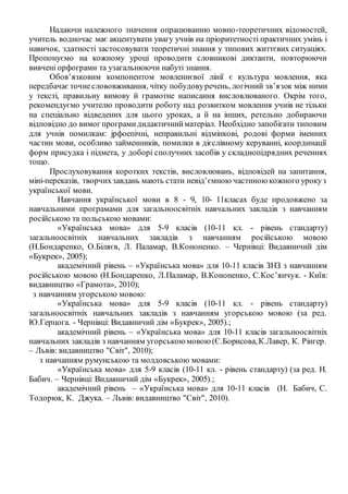Надаючи належного значення опрацюванню мовно-теоретичних відомостей,
учитель водночас має акцентувати увагу учнів на пріоритетності практичних умінь і
навичок, здатності застосовувати теоретичні знання у типових життєвих ситуаціях.
Пропонуємо на кожному уроці проводити словникові диктанти, повторюючи
вивчені орфограми та узагальнюючи набуті знання.
Обов’язковим компонентом мовленнєвої лінії є культура мовлення, яка
передбачає точнеслововживання, чітку побудовуречень, логічний зв’язок між ними
у тексті, правильну вимову й грамотне написання висловлюваного. Окрім того,
рекомендуємо учителю проводити роботу над розвитком мовлення учнів не тільки
на спеціально відведених для цього уроках, а й на інших, ретельно добираючи
відповідно до вимог програмидидактичнийматеріал. Необхідно запобігати типовим
для учнів помилкам: jрфоепічні, неправильні відмінкові, родові форми іменних
частин мови, особливо займенників, помилки в дієслівному керуванні, координації
форм присудка і підмета, у доборі сполучних засобів у складнопідрядних реченнях
тощо.
Прослуховування коротких текстів, висловлювань, відповідей на запитання,
міні-переказів, творчихзавдань мають стати невід’ємною частиноюкожного урокуз
української мови.
Навчання української мови в 8 - 9, 10- 11класах буде продовжено за
навчальними програмами для загальноосвітніх навчальних закладів з навчанням
російською та польською мовами:
«Українська мова» для 5-9 класів (10-11 кл. - рівень стандарту)
загальноосвітніх навчальних закладів з навчанням російською мовою
(Н.Бондаренко, О.Біляєв, Л. Паламар, В.Кононенко. – Чернівці: Видавничий дім
«Букрек», 2005);
академічний рівень – «Українська мова» для 10-11 класів ЗНЗ з навчанням
російською мовою (Н.Бондаренко, Л.Паламар, В.Кононенко, С.Кос’янчук. - Київ:
видавництво «Грамота», 2010);
з навчанням угорською мовою:
«Українська мова» для 5-9 класів (10-11 кл. - рівень стандарту)
загальноосвітніх навчальних закладів з навчанням угорською мовою (за ред.
Ю.Герцога. - Чернівці: Видавничий дім «Букрек», 2005).;
академічний рівень – «Українська мова» для 10-11 класів загальноосвітніх
навчальних закладів з навчанням угорськоюмовою(Є.Борисова,К.Лавер, К. Рінгер.
– Львів: видавництво "Світ", 2010);
з навчанням румунською та молдовською мовами:
«Українська мова» для 5-9 класів (10-11 кл. - рівень стандарту) (за ред. Н.
Бабич. – Чернівці: Видавничий дім «Букрек», 2005).;
академічний рівень – «Українська мова» для 10-11 класів (Н. Бабич, С.
Тодорюк, К. Джука. – Львів: видавництво "Світ", 2010).
 