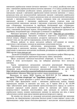 навчанням українською мовою (початок навчання з 1-го класу), російська мова для
шкіл з навчанням українськоюмовою (початок навчання з 5-го класу), російська мова
для шкіл з навчанням російською мовою, румунська мова для загальноосвітніх
навчальних закладів з навчанням українською мовою (початок вивчення з 1 класу),
румунська мова для загальноосвітніх навчальних закладів з навчанням українською
мовою(початок вивчення з 5 класу), румунська мова для загальноосвітніх навчальних
закладів з навчанням румунською мовою, словацька мова для загальноосвітніх
навчальних закладів з навчанням українською мовою, угорська мова для
загальноосвітніх навчальних закладів з навчанням угорською мовою, інтегрований
курс «Література» (молдовська та зарубіжна), інтегрований курс «Література»
(польська та зарубіжна), інтегрований курс «Література» (російська та зарубіжна) для
шкіл з навчанням російською мовою, інтегрований курс «Література» (румунська та
зарубіжна), інтегрований курс «Література» (словацька та зарубіжна),
Навчальні програми зі змінами розміщено на сайті (http://iitzo.gov.ua/serednya-
osvita-navchalni-prohramy/). Програми позбавлені жорсткого поурочного поділу,
вчителі можуть обирати послідовність розкриття навчального матеріалу в межах
окремої теми, але так, щоб не порушувалась логіка його викладу.
Обласні, районні та міські методичні кабінети (об’єднання) не можуть
втручатися в такі питання, оскільки це винятково компетенція вчителя.
Навчально-методичне забезпечення, рекомендоване Міністерством до
використання в навчальних закладах, зазначено у Переліках навчальних програм,
підручників та навчально-методичних посібників, розміщених на офіційному веб-сайті
Міністерства (www.mon.gov.ua).
Дозволяєтьсявикористовувати підручники з відповідним грифом Міністерства,
що видані в попередні роки, враховуючи при цьому зміни у програмах.
Щодо додаткової навчально-методичної літератури, то вчитель вільний у її
виборі й може застосовувати таку, що найкраще реалізовує його методику
навчання.
Також залишаються актуальними методичні рекомендації Міністерства
щодо організації навчально-виховного процесу і вивчення базових дисциплін
попередніх років. Тексти методичних рекомендацій розміщені на сайті МОН
(http://old.mon.gov.ua/ua/often-requested/methodical-recommendations) та в
Інформаційних збірниках Міністерства освіти і науки відповідних років.
Відповідно до наказу МОН України від 08.05.2015 № 518 змінено назву
предмета "Світова література" на "Зарубіжна література".
Необхідно також врахувати в роботі листи Міністерства від 3 червня 2014 р.
№1/9-282 «Про формування класів з навчанням українською мовою, мовами
національних меншин та вивчення цих мов», від 6 червня 2014 р. № 1/9-299
«Про забезпечення права представників кримськотатарського народу на здобуття
загальної середньої освіти рідною мовою чи вивчення цієї мови» щодо
неприпустимості звуження конституційних прав громадян на здобуття освіти
українською мовою, мовами національних меншин чи вивчення цих мов, а також
забезпечення освітніх прав представників кримськотатарського народу.
На відміну від підходів до укладання методичних рекомендацій про вивчення
предметів, що практикувалися упродовж багатьох років і в яких нерідко з року в рік
переповідалися добре відомі вчителям-практикам і методистам загальнодидактичні
 