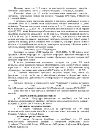 Польська мова для 5–9 класів загальноосвітніх навчальних закладів з
навчанням українською мовою (зі змінами) (укладачі: Т.Бучацька, О.Войцева;
Словацька мова для 5-9 класів загальноосвітніх навчальних закладів з
навчанням українською мовою (зі змінами) /укладачі: Ю.Герцог, С.Пахомова,
Б.Сливка,Н.Шабаш.
У загальноосвітніх навчальних закладах з навчанням українською мовою за
бажанням дітей та їх батьків мови національних меншин вивчаються за двома
варіантами Типових навчальних планів (додатки 1 та 2), затверджених наказом
МОН України від 23.02.2004 № 132, зі змінами, внесеними наказом МОН України
від 05.02.2009 № 66. За одним передбачено вивчення мов національних меншин як
предмета в інваріантній складовій з 1 по 11 клас (по 2 годинина тиждень); за другим
– з 5 по 11 клас (по 2 години на тиждень). Крім того, мови національних меншин
можуть вивчатися за рахунок варіативної складової, починаючи з 1 або 5 класів. В
останньому випадку форми вивчення мов (як предмет, спецкурс, факультатив) та
кількість годин на її вивчення визначає, враховуючи при цьому побажання учнів та
їх батьків, загальноосвітній навчальний заклад.
Інтегровані курси «Література»
Відповідно до наказу МОН України від 08.05.2015р. № 518 змінено назву
предмета "Світова література" на "Зарубіжна література". Просимо враховувати це
при затвердженні Типових навчальних планів, оформленні шкільної документації,
складанні поурочних планів.
З метою розвантаження навчальних програм для учнів 5-9 класів
загальноосвітніх навчальних закладів Міністерством освіти і науки України внесено
корективи та зміни в окремих навчальних програмах з інтегрованого курсу
«Література», що затверджено наказом МОН України від 29.05.2015 № 585.
У змінених навчальних програмах вилучено окремі теми, тексти або
фрагменти текстів творів, що не відповідають віковим особливостям учнів; є
важкими, нецікавими для сприйняття або втратили свою актуальність для сучасних
школярів.
Навчальні програми з інтегрованого курсу "Література" зі змінами розміщено
на сайті МОН України:
http://old.mon.gov.ua/ua/activity/education/56/692/educational_programs/1349869088/.
Зміни внесено в такі навчальні програми для загальноосвітніх навчальних
закладів:
з навчанням молдовською мовою:
у 5-7 класах: Література (молдовська та зарубіжна) для 5-9 класів
загальноосвітніх навчальних закладів з навчанням молдовськоюмовою(зі змінами) /
Укладачі: В.Силантьєва, Л.Фетеску, В. Кьося;
з навчанням польською мовою:
у 5-7 класах: Література (польська та зарубіжна) для 5-9 класів
загальноосвітніх навчальних закладів з польською мовою навчання (зі змінами)/
Укладачі: Р.Лебедь, Л.Ліра, Л. Гандз;
з навчанням російською мовою:
у 5-7 класах: Література (російська та зарубіжна) для 5-9 класів
загальноосвітніх навчальних закладів з навчанням російською мовою
(зі змінами)/ Укладачі:О. Ісаєва, Ж.Клименко, О.Корнінко, А.Мельник, В.Храброва,
В.Мухін, І.Данилова;
 