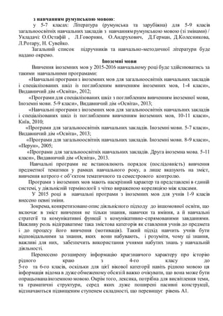 з навчанням румунською мовою:
у 5-7 класах: Література (румунська та зарубіжна) для 5-9 класів
загальноосвітніх навчальних закладів з навчанням румунською мовою (зі змінами) /
Укладачі: О.Остафій , Л.Говорнян, О.Андрухович, Д.Герман, Д.Колесникова,
Л.Ротару, Н. Сувейко.
Загальний список підручників та навчально-методичної літератури буде
надано окремо.
Іноземні мови
Вивчення іноземних мов у 2015-2016 навчальному році буде здійснюватись за
такими навчальними програмами:
«Навчальні програмиз іноземних мов для загальноосвітніх навчальних закладів
і спеціалізованих шкіл із поглибленим вивченням іноземних мов, 1-4 класи»,
Видавничий дім «Освіта», 2012;
«Програмидля спеціалізованих шкіл з поглибленим вивченням іноземної мови,
Іноземні мови. 5-9 класи», Видавничий дім «Освіта», 2013;
«Навчальні програмиз іноземних мов для загальноосвітніх навчальних закладів
і спеціалізованих шкіл із поглибленим вивченням іноземних мов, 10-11 класи»,
Київ, 2010;
«Програми для загальноосвітніх навчальних закладів. Іноземні мови. 5-7 класи»,
Видавничий дім «Освіта», 2013;
«Програми для загальноосвітніх навчальних закладів. Іноземні мови. 8-9 класи»,
«Перун», 2005;
«Програми для загальноосвітніх навчальних закладів. Друга іноземна мова. 5-11
класи», Видавничий дім «Освіта», 2013.
Навчальні програми не встановлюють порядок (послідовність) вивчення
предметної тематики у рамках навчального року, а лише вказують на зміст,
вивчення котрого є об’єктом тематичного та семестрового контролю.
Програми з іноземних мов мають наскрізний характер та представлені в єдиній
системі, у діяльнісній термінології з чітко вираженою кореляцією між класами.
У 2015 році в навчальні програми з іноземних мов для учнів 1-9 класів
внесено певні зміни.
Зокрема, конкретизовано опис діяльнісного підходу до іншомовної освіти, що
включає в зміст вивчення не тільки знання, навички та вміння, а й навчальні
стратегії та комунікативні функції з комунікативно-спрямованими завданнями.
Важливу роль відіграватиме така змістова категорія як ставлення учнів до предмета
і до процесу його вивчення (мотивація). Такий підхід навчить учнів бути
відповідальними за знання, яких вони набувають, і розуміти, чому ці знання,
важливі для них, забезпечить використання учнями набутих знань у навчальній
діяльності.
Перенесено розширену інформацію краєзнавчого характеру про історію
рідного краю з 4-го класу до
5-го та 6-го класів, оскільки для цієї вікової категорії навіть рідною мовою ця
інформація відома в дуже обмеженому обсязій важко очікувати, що вона може бути
опрацьованаіноземною мовою. Окрім того, лексика, потрібна для висвітлення теми,
та граматичні структури, серед яких дуже поширені пасивні конструкції,
відзначаються підвищеним ступенем складності, що перевищує рівень А1.
 