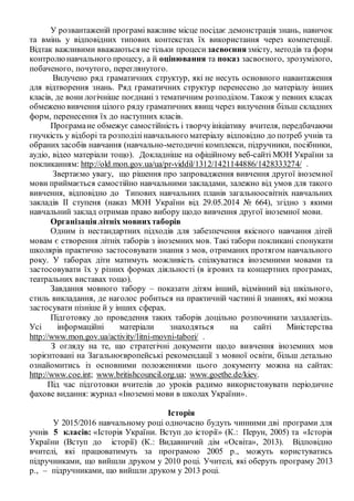У розвантаженій програмі важливе місце посідає демонстрація знань, навичок
та вмінь у відповідних типових контекстах їх використання через компетенції.
Відтак важливими вважаються не тільки процеси засвоєння змісту, методів та форм
контролюнавчального процесу, а й оцінювання та показ засвоєного, зрозумілого,
побаченого, почутого, переглянутого.
Вилучено ряд граматичних структур, які не несуть основного навантаження
для відтворення знань. Ряд граматичних структур перенесено до матеріалу інших
класів, де вони логічніше поєднані з тематичним розподілом. Також у певних класах
обмежено вивчення цілого ряду граматичних явищ через вилучення більш складних
форм, перенесення їх до наступних класів.
Програмане обмежує самостiйнiсть і творчуiнiцiативу вчителя, передбачаючи
гнучкість у відборі та розподілінавчального матеріалу відповідно до потреб учнів та
обранихзасобів навчання (навчально-методичні комплекси, підручники, посібники,
аудіо, відео матеріали тощо). Докладніше на офіційному веб-сайті МОН України за
покликанням: http://old.mon.gov.ua/ua/pr-viddil/1312/1421144886/1428333274/ .
Звертаємо увагу, що рішення про запровадження вивчення другої іноземної
мови приймається самостійно навчальними закладами, залежно від умов для такого
вивчення, відповідно до Типових навчальних планів загальноосвітніх навчальних
закладів ІІ ступеня (наказ МОН України від 29.05.2014 № 664), згідно з якими
навчальний заклад отримав право вибору щодо вивчення другої іноземної мови.
Організаціялітніх мовнихтаборів
Одним із нестандартних підходів для забезпечення якісного навчання дітей
мовам є створення літніх таборів з іноземних мов. Такі табори покликані спонукати
школярів практично застосовувати знання з мов, отриманих протягом навчального
року. У таборах діти матимуть можливість спілкуватися іноземними мовами та
застосовувати їх у різних формах діяльності (в ігрових та концертних програмах,
театральних виставах тощо).
Завдання мовного табору – показати дітям інший, відмінний від шкільного,
стиль викладання, де наголос робиться на практичній частині й знаннях, які можна
застосувати пізніше й у інших сферах.
Підготовку до проведення таких таборів доцільно розпочинати заздалегідь.
Усі інформаційні матеріали знаходяться на сайті Міністерства
http://www.mon.gov.ua/activity/litni-movni-tabori/ .
З огляду на те, що стратегічні документи щодо вивчення іноземних мов
зорієнтовані на Загальноєвропейські рекомендації з мовної освіти, більш детально
ознайомитись із основними положеннями цього документу можна на сайтах:
http://www.coe.int; www.britishcouncil.org.ua; www.goethe.de/kiev.
Під час підготовки вчителів до уроків радимо використовувати періодичне
фахове видання: журнал «Іноземні мови в школах України».
Історія
У 2015/2016 навчальному році одночасно будуть чинними дві програми для
учнів 5 класів: «Історія України. Вступ до історії» (К.: Перун, 2005) та «Історія
України (Вступ до історії) (К.: Видавничий дім «Освіта», 2013). Відповідно
вчителі, які працюватимуть за програмою 2005 р., можуть користуватись
підручниками, що вийшли друком у 2010 році. Учителі, які оберуть програму 2013
р., – підручниками, що вийшли друком у 2013 році.
 