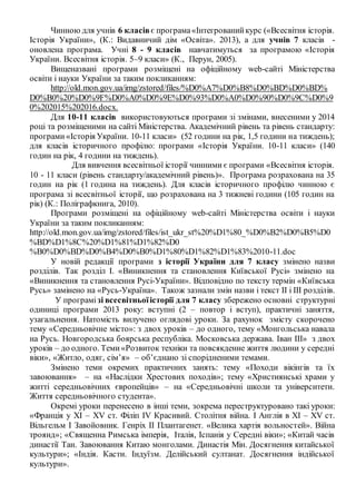 Чинною для учнів 6 класів є програма«Інтегрованийкурс («Всесвітня історія.
Історія України», (К.: Видавничий дім «Освіта». 2013), а для учнів 7 класів -
оновлена програма. Учні 8 - 9 класів навчатимуться за програмою «Історія
України. Всесвітня історія. 5–9 класи» (К., Перун, 2005).
Вищеназвані програми розміщені на офіційному web-cайті Міністерства
освіти і науки України за таким покликанням:
http://old.mon.gov.ua/img/zstored/files/%D0%A7%D0%B8%D0%BD%D0%BD%
D0%B0%20%D0%9F%D0%A0%D0%9E%D0%93%D0%A0%D0%90%D0%9C%D0%9
0%202015%202016.docx.
Для 10-11 класів використовуються програми зі змінами, внесеними у 2014
році та розміщеними на сайті Міністерства. Академічний рівень та рівень стандарту:
програми«Історія України. 10-11 класи» (52 години на рік, 1,5 години на тиждень);
для класів історичного профілю: програми «Історія України. 10-11 класи» (140
годин на рік, 4 години на тиждень).
Для вивчення всесвітньої історії чинними є програми «Всесвітня історія.
10 - 11 класи (рівень стандарту/академічний рівень)». Програма розрахована на 35
годин на рік (1 година на тиждень). Для класів історичного профілю чинною є
програма зі всесвітньої історії, що розрахована на 3 тижневі години (105 годин на
рік) (К.: Поліграфкнига, 2010).
Програми розміщені на офіційному web-cайті Міністерства освіти і науки
України за таким покликанням:
http://old.mon.gov.ua/img/zstored/files/ist_ukr_st%20%D1%80_%D0%B2%D0%B5%D0
%BD%D1%8C%20%D1%81%D1%82%D0
%B0%D0%BD%D0%B4%D0%B0%D1%80%D1%82%D1%83%2010-11.doc
У новій редакції програми з історії України для 7 класу змінено назви
розділів. Так розділ І. «Виникнення та становлення Київської Русі» змінено на
«Виникнення та становлення Русі-України». Відповідно по тексту термін «Київська
Русь» замінено на «Русь-Україна». Також зазнали змін назви і текст ІІ і ІІІ розділів.
У програмізі всесвітньоїісторії для 7 класу збережено основні структурні
одиниці програми 2013 року: вступні (2 – повтор і вступ), практичні заняття,
узагальнення. Натомість вилучено оглядові уроки. За рахунок змісту скорочено
тему «Середньовічне місто»: з двох уроків – до одного, тему «Монгольська навала
на Русь. Новгородська боярська республіка. Московська держава. Іван ІІІ» з двох
уроків – до одного. Теми«Розвиток техніки та повсякденне життя людини у середні
віки», «Житло, одяг, сім’я» – об’єднано зі спорідненими темами.
Змінено теми окремих практичних занять: тему «Походи вікінгів та їх
завоювання» – на «Наслідки Хрестових походів»; тему «Християнські храми у
житті середньовічних європейців» – на «Середньовічні школи та університети.
Життя середньовічного студента».
Окремі уроки перенесено в інші теми, зокрема переструктуровано такі уроки:
«Франція у ХІ – ХV ст. Філіп ІV Красивий. Столітня війна. І Англія в ХІ – ХV ст.
Вільгельм I Завойовник. Генріх ІІ Плантагенет. «Велика хартія вольностей». Війна
троянд»; «Священна Римська імперія, Італія, Іспанія у Середні віки»; «Китай часів
династії Тан. Завоювання Китаю монголами. Династія Мін. Досягнення китайської
культури»; «Індія. Касти. Індуїзм. Делійський султанат. Досягнення індійської
культури».
 