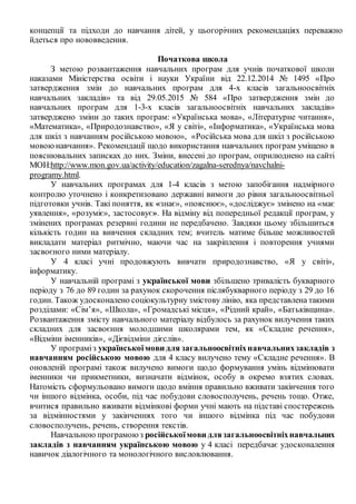 концепції та підходи до навчання дітей, у цьогорічних рекомендаціях переважно
йдеться про нововведення.
Початкова школа
З метою розвантаження навчальних програм для учнів початкової школи
наказами Міністерства освіти і науки України від 22.12.2014 № 1495 «Про
затвердження змін до навчальних програм для 4-х класів загальноосвітніх
навчальних закладів» та від 29.05.2015 № 584 «Про затвердження змін до
навчальних програм для 1-3-х класів загальноосвітніх навчальних закладів»
затверджено зміни до таких програм: «Українська мова», «Літературне читання»,
«Математика», «Природознавство», «Я у світі», «Інформатика», «Українська мова
для шкіл з навчанням російською мовою», «Російська мова для шкіл з російською
мовоюнавчання». Рекомендації щодо використання навчальних програм уміщено в
пояснювальних записках до них. Зміни, внесені до програм, оприлюднено на сайті
МОН:http://www.mon.gov.ua/activity/education/zagalna-serednya/navchalni-
programy.html.
У навчальних програмах для 1-4 класів з метою запобігання надмірного
контролю уточнено і конкретизовано державні вимоги до рівня загальноосвітньої
підготовки учнів. Такі поняття, як «знає», «пояснює», «досліджує» змінено на «має
уявлення», «розуміє», застосовує». На відміну від попередньої редакції програм, у
змінених програмах резервні години не передбачено. Завдяки цьому збільшиться
кількість годин на вивчення складних тем; вчитель матиме більше можливостей
викладати матеріал ритмічно, маючи час на закріплення і повторення учнями
засвоєного ними матеріалу.
У 4 класі учні продовжують вивчати природознавство, «Я у світі»,
інформатику.
У навчальній програмі з української мови збільшено тривалість букварного
періоду з 76 до 89 годин за рахунок скорочення післябукварного періоду з 29 до 16
годин. Також удосконалено соціокультурну змістову лінію, яка представлена такими
розділами: «Сім’я», «Школа», «Громадські місця», «Рідний край», «Батьківщина».
Розвантаження змісту навчального матеріалу відбулось за рахунок вилучення таких
складних для засвоєння молодшими школярами тем, як «Складне речення»,
«Відміни іменників», «Дієвідміни дієслів».
У програміз українськоїмови для загальноосвітніхнавчальнихзакладів з
навчанням російською мовою для 4 класу вилучено тему «Складне речення». В
оновленій програмі також вилучено вимоги щодо формування умінь відмінювати
іменники чи прикметники, визначати відмінок, особу в окремо взятих словах.
Натомість сформульовано вимоги щодо вміння правильно вживати закінчення того
чи іншого відмінка, особи, під час побудови словосполучень, речень тощо. Отже,
вчитися правильно вживати відмінкові форми учні мають на підставі спостережень
за відмінностями у закінченнях того чи іншого відмінка під час побудови
словосполучень, речень, створення текстів.
Навчальною програмоюз російськоїмови длязагальноосвітніхнавчальних
закладів з навчанням українською мовою у 4 класі передбачає удосконалення
навичок діалогічного та монологічного висловлювання.
 