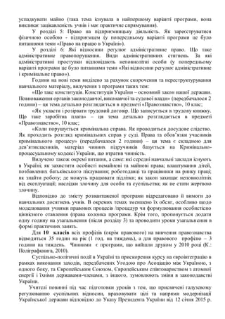 успадкувати майно (така тема існувала в найпершому варіанті програми, вона
викликає зацікавленість учнів і має практичне спрямування).
У розділі 5: Право на підприємницьку діяльність. Як зареєструватися
фізичною особою - підприємцем (у попередньому варіанті програми це було
питаннями теми «Право на працю в Україні»).
У розділі 6: Які відносини регулює адміністративне право. Що таке
адміністративне правопорушення. Види адміністративних стягнень. За які
адміністративні проступки відповідають неповнолітні особи (у попередньому
варіанті програми це було питаннями теми «Які відносини регулює адміністративне
і кримінальне право»).
Години на нові теми виділено за рахунок скорочення та переструктурування
навчального матеріалу, вилучення з програми таких тем:
«Що таке конституція. Конституція України – основний закон нашої держави.
Повноваження органів законодавчої,виконавчоїта судової влади» (передбачалося 2
години) – ця тема детально розглядається в предметі «Правознавство», 10 клас;
«Як укласти і розірвати трудовий договір. Що записується в трудову книжку.
Що таке заробітна плата» – ця тема детально розглядається в предметі
«Правознавство», 10 клас;
«Коли порушується кримінальна справа. Як проводиться досудове слідство.
Як проходить розгляд кримінальних справ у суді. Права та обов’язки учасників
кримінального процесу» (передбачалося 2 години) – ця тема є складною для
дев’ятикласників, матеріал чинних підручників базується на Кримінально-
процесуальному кодексі України, що втратив чинність.
Вилучено також окремі питання, а саме: які середні навчальні заклади існують
в Україні; як захистити особисті немайнові та майнові права; влаштування дітей,
позбавлених батьківського піклування; роботодавці та працівники на ринку праці;
як знайти роботу; де можуть працювати підлітки; як закон захищає неповнолітніх
від експлуатації; наслідки злочину для особи та суспільства; як не стати жертвою
злочину.
Відповідно до змісту розвантаженої програми відредаговано й вимоги до
навчальних досягнень учнів. В окремих темах зменшено їх обсяг, особливо щодо
моделювання учнями правових процесів /процедур чи формулювання особистісно
ціннісного ставлення (права колонка програми. Крім того, пропонується додати
одну годину на узагальнення (після розділу 3) та проводити уроки узагальнення в
формі практичних занять.
Для 10 класів всіх профілів (окрім правового) на вивчення правознавства
відводиться 35 годин на рік (1 год. на тиждень), а для правового профілю – 3
години на тиждень. Чинними є програми, що вийшли друком у 2010 році (К.:
Поліграфкнига, 2010).
Суспільно-політичні події в Україні та прискорення курсу на євроінтеграцію в
рамках виконання заходів, передбачених Угодою про Асоціацію між Україною, з
одного боку, та Європейським Союзом, Європейським співтовариством з атомної
енергії і їхніми державами-членами, з іншого, зумовлюють зміни в законодавстві
України.
Учителі повинні під час підготовки уроків з тем, що присвячені галузевому
регулюванню суспільних відносин, враховувати цілі та напрями модернізації
Української держави відповідно до Указу Президента України від 12 січня 2015 р.
 
