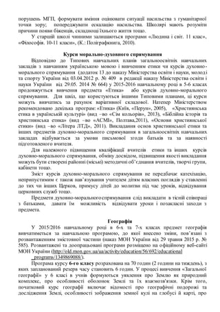 порушень МГП, формувати вміння оцінювати ситуації насильства з гуманітарної
точки зору; попереджувати ескалацію насильства. Школярі мають розуміти
причини появи біженців, складнощі їхнього життя тощо.
У старшій школі чинними залишаються програми «Людина і світ. 11 клас»,
«Філософія. 10-11 класи», (К.: Поліграфкнига, 2010).
Курси морально-духовного спрямування
Відповідно до Типових навчальних планів загальноосвітніх навчальних
закладів з навчанням українською мовою і вивченням етики чи курсів духовно-
морального спрямування (додаток 13 до наказу Міністерства освіти і науки, молоді
та спорту України від 03.04.2012 р. № 409 в редакції наказу Міністерства освіти і
науки України від 29.05. 2014 № 664) у 2015-2016 навчальному році в 5-6 класах
продовжується вивчення предмета «Етика» або курсів духовно-морального
спрямування. Для шкіл, що користуються іншими Типовими планами, ці курси
можуть вивчатись за рахунок варіативної складової. Натепер Міністерством
рекомендовано декілька програм: «Етика» (Київ, «Перун», 2005), «Християнська
етика в українській культурі» (вид –во «Сім кольорів», 2013), «Біблійна історія та
християнська етика» (вид –во «АСМІ», Полтава,2011), «Основи християнської
етики» (вид –во «Літера ЛТД», 2011). Викладання основ християнської етики та
інших предметів духовно-морального спрямування в загальноосвітніх навчальних
закладах відбувається за умови письмової згоди батьків та за наявності
підготовленого вчителя.
Для належного підвищення кваліфікації вчителів етики та інших курсів
духовно-морального спрямування, обміну досвідом, підвищення якості викладання
можуть бути створені районні (міські) методичні об’єднання вчителів, творчі групи,
кабінети тощо.
Зміст курсів духовно-морального спрямування не передбачає катехізацію,
неприпустимим є також нав’язування учителем дітям власних поглядів у ставленні
до тих чи інших Церков, примусу дітей до молитви під час уроків, відвідування
церковних служб тощо.
Предмети духовно-моральногоспрямування слід викладати в тісній співпраці
з батьками, давати їм можливість відвідувати уроки і позакласні заходи з
предмета.
Географія
У 2015/2016 навчальному році в 6-х та 7-х класах предмет географія
вивчатиметься за навчальною програмою, до якої внесено зміни, пов’язані з
розвантаженням змістовної частини (наказ МОН України від 29 травня 2015 р. №
585). Розвантажені та доопрацьовані програми розміщено на офіційному веб-сайті
МОН України (http://old.mon.gov.ua/ua/activity/education/56/692/educational
_programs/1349869088/).
Програма курсу 6-го класу розрахована на 70 годин (2 години на тиждень), з
яких запланований резерв часу становить 6 годин. У процесі вивчення «Загальної
географії» у 6 класі в учнів формуються уявлення про Землю як природний
комплекс, про особливості оболонок Землі та їх взаємозв'язки. Крім того,
початковий курс географії включає відомості про географічні подорожі та
дослідження Землі, особливості зображення земної кулі на глобусі й карті, про
 