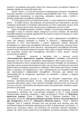 кількість і розміщення населення земної кулі, людські раси, положення України та
окремих держав на політичній карті світу.
Таким чином, у 6 класі розпочинається формування загальної географічної
культури школяра та поступове навчання картографічній мові. Учні основними
географічними уявленнями та поняттями, набувають певних умінь у роботі з
різними джерелами географічної інформації
У 6 класі пропонується 8 практичних робіт, 4 з яких оцінюються обов'язково,
решта – на вибір учителя. Дослідження, які рекомендується виконувати у вигляді
створення презентації чи розробки міні-проекту (до його виконання можуть бути
залучені й члени родини учня), виконуються за бажанням учителя і учнів.
Курс «Географія материків і океанів» 7 класує логічним продовженням курсу
географії 6 класу й значною мірою опирається на його матеріал. На вивчення
географії материків та океанів передбачено 70 годин (2 години на тиждень), 6 з яких
становлять резервний час.
Головною метою вивчення географії у 7 класі є формування географічних
знань про природу материків та океанів, їх цілісність і диференціацію, про
населення та його життєдіяльність у різних природних умовах. Водночас
розширюються знання про географічну оболонку та її компоненти, взаємозв’язки і
взаємодію географічних об’єктів, цілісність і неоднорідність географічної оболонки,
взаємозв’язокі взаємодію природиі людини. Зміст курсу створює необхідну основу
для розуміння учнями ролі географічної оболонки в житті людей і впливу
суспільства на природу.
Внаслідок внесених у програму змін у першому розділі
«Закономірності формування природи материків і океанів» удосконалено
структуру тем про загальні географічні закономірності. Мета даного розділу – не
тільки встановитизв’язкиз попереднім курсом загальної географії, але і розвивати у
школярів знання загальноземлезнавчого плану, що слугують основоюдля засвоєння
країнознавчогоматеріалу комплексного характеру. Нові знання про будову геосфер
Землі та процеси, які відбуваються у них, є фундаментом для створення уявлення
про закономірності диференціації географічної оболонки, про прояви цих
закономірностей на конкретних територіях, на материках і океанах, у природі
окремих країн.
Освітня значущість розділу є у тому, що більшість теоретичних знань
(поняття, причинно-наслідкові зв’язки, закономірності, світоглядні ідеї), які
складають фундамент курсу і всієї шкільної географії, вводиться при розгляді всіх
тем цього розділу. Оволодіння школярами цими узагальнюючими знаннями сприяє
розвитку їх мислення.
У ІІ-ІV розділах, що знайомлять учнів з природою материків, змінена
послідовність вивчення тем і розгортання матеріалу в них. У новій редакції
запропоновано вивчення материків у такій послідовності: Розділ ІІ «Материки
тропічних широт» (Тема 1. Африка; Тема 2. Південна Америка; Тема 3.
Австралія); Розділ ІІІ. «Полярнийматерик планети» (Тема1. Загальні відомості
про Антарктиду); Розділ ІV. «Материки Північної півкулі» (Тема 1. Північна
Америка; Тема 2. Євразія). Основна мета цих розділів дати загальну уяву про
особливостіприроди материків, враховуючи історію їх формування та розвитку, та
ввести ряд загальних понять, які необхідні для вивчення окремих материків і
океанів. До таких понять відносяться географічне положення материка; кліматичні
 