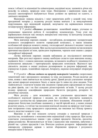 пояси і області та відповідні їм кліматограми; внутрішні води; залежність річок від
рельєфу та клімату, природні зони тощо. Повторення і закріплення знань про
загальні закономірності відбувається більш успішно на прикладі не одного, а
декількох материків.
Відповідно змінена кількість і зміст практичних робіт у кожній темі, тому
програмний матеріал у поданому розділі можна вивчати і за минулорічними
підручниками, при відповідній корекції, вилучаючи під керівництвом вчителя
позапрограмну інформацію.
У V розділі «Океани» розвантажено понятійний апарат, уточнено та
унормовано практичні роботи й географічну номенклатуру. Тому учні під
керівництвом вчителя теж зможуть використати змістовну та методичну складову
вищезазначених підручників.
Мета вивчення окремих океанів – поглиблення, розширення і конкретизація
основного географічного поняття «природний комплекс», а також пізнання
особливостей природи кожного океану, господарської діяльності людини і заходів
щодо охорониприродиокеанів. При цьомувдосконалюються вміння встановлювати
причинно-наслідкові зв’язки, проводити порівняння, черпати нові знання з джерел
географічної інформації.
Логіка вивчення окремих океанів наближена до послідовності вивчення
материків. При розгляді першого океану необхідно скласти план вивчення океану,
порівняти його з планом вивчення материка, встановити подібності і відмінності в
компонентах аквальних і територіальних природних комплексів. Відомості про
діяльність людини в океані доцільно розширювати за рахунок інформації, яку
отримуємо із радіо, телевізійних передач, Інтернету, науково-популярної літератури
тощо.
У VІ розділі «Вплив людини на природу материків і океанів» скореговано
тематичний зміст програмного матеріалу та тему дослідження. Розділ включає дві
теми, кожна з яких вивчається на одному уроці. Даний розділ узагальнює матеріал
про великі природні комплекси Землі, а також про їх зміни під дією людини. Учні
знайомляться з взаємозв’язками між людиною і природним середовищем не тільки
на рівні фактів, але і на базі складних різносторонніх зв’язків. У цьому розділі
подано природну класифікацію природних багатств (ресурсів), розкрито їх
різнобічне значення.
Мета розділу – дати можливість учням узагальнено представити такі
особливості взаємодії природи і людини, як постійно зростаюча залежність
людського суспільства від природних умов його існування, збільшення потреб у
природних багатствах (особливо паливних), у чистій прісній воді, у нових площах
родючихземель, і в той же час посилення взаємодії людини на природуі пов’язанез
цим погіршення стану природного середовища, що викликає все більшу тривогу
всього людства і кожного з нас.
Важливо в цій темі показати сучасну ситуацію у взаємодії природи і
суспільства, познайомити з можливостями нормалізації стану природи. При цьому
одночасно узагальнюються знання і про суміжні предмети: біологію, екологію,
природознавство. Встановлюються зв’язки і відносини між знаннями, набутими у
різний час з різних предметів і тем. Вчителю доцільно розкрити інформацію про
міжнародну співпрацю держав з метою збереження природи і розумного
використання її багатств.
 