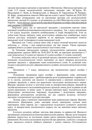 закладів продовжать навчання за програмою «Математика. Навчальна програма для
учнів 5–9 класів загальноосвітніх навчальних закладів» (авт. М. Бурда, Ю.
Мальований, Є. Нелін, Д. Номіровський, А. Паньков, Н. Тарасенкова, М. Чемерис,
М. Якір), затвердженою наказом Міністерства освіти і науки України від 29.05.2015
№ 585 «Про затвердження змін до навчальних програм для загальноосвітніх
навчальних закладів ІІ ступеня» та розміщеною на сайті Міністерства освіти і науки
України (www.mon.gov.ua/ua//activity/education/56/general-secondary-education/educati
onal_programs/1349869088/).
Звертаємо увагу, що до навчальної програми з математики внесено зміни,
викликані потребоюрозвантаження навчального матеріалу. Так, з курсу математики
в 5-6 класах вилучено елементи комбінаторики й теорії ймовірностей. Учні не
зобов’язані більше набувати умінь розв’язувати найпростіші комбінаторні задачі
шляхом розгляду можливих варіантів та на прикладах пояснювати поняття
випадкової події та ймовірності появи випадкової події.
Програма для 7 класу зазнала таких змін: із курсу геометрії вилучено задачі на
побудову, у зв'язку з цим перерозподілено час між темами. Також спрощено
державні вимоги до рівня загальноосвітньої підготовки учнів.
За Типовими навчальними планами загальноосвітніх навчальних закладів,
затвердженими наказом МОН від 29.05.2014 № 664, на вивчення математики в 7
класі відводиться 4 години на тиждень (2 години алгебри і 2 години геометрії).
В основу побудови змісту й організації процесу навчання математики в 7 класі
покладено компетентнісний підхід, відповідно до якого кінцевим результатом
навчання предмета є сформовані певні компетентності учнів. Їх сутнісний опис
подано в програмів розділі «Державнівимоги до рівня загальноосвітньоїпідготовки
учнів».
Починаючи з 7 класу, вивчаються два математичних курси: алгебра і
геометрія.
Основними завданнями курсу алгебри є формування умінь виконання
тотожних перетворень цілих і дробовихвиразів, розв’язування рівнянь і нерівностей
та їх систем, достатніх для вільного їх використання у вивченні математики і
суміжних предметів, а також для практичних застосувань математичного знання.
Важливе завдання полягає в залученні учнів до використання рівнянь і функцій як
засобів математичного моделювання реальних процесів і явищ, розв’язування на цій
основі прикладних та інших задач. У процесі вивчення курсу посилюється роль
обґрунтувань математичних тверджень, індуктивних і дедуктивних міркувань,
формування різноманітних алгоритмів, що має сприяти розвитку логічного
мислення і алгоритмічної культури школярів.
Основу курсу становлять перетворення цілих раціональних виразів. Важливо
забезпечити формування умінь школярів вільно виконувати основні види
перетворень таких виразів, що є передумовою подальшого успішного засвоєння
курсу та використання математичного апарату під час вивчення інших шкільних
предметів.
Істотного розвитку набуває змістова лінія рівнянь та нерівностей. Відомості
про рівняння доповнюються поняттям рівносильних рівнянь. Процес розв’язування
рівняння трактується як послідовна заміна даного рівняння рівносильними йому
рівняннями. На основі узагальнення відомостей про рівняння, здобутих у попередні
роки, вводиться поняття лінійного рівняння з однією змінною. Розглядаються
 