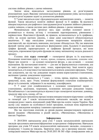 системи лінійних рівнянь з двома змінними.
Значне місце відводиться застосуванню рівнянь до розв’язування
різноманітних задач. Важливе значення надається формуванню умінь застосовувати
алгоритм розв’язування задачі за допомогою рівняння.
У 7 класі вводиться однез фундаментальних математичних понять — поняття
функції. Також вводиться поняття лінійної функції та її графіка. Ці відомості
використовуються для графічного ілюстрування розв’язування лінійного рівняння з
однією змінною, а також системи двох лінійних рівнянь з двома змінними.
Функціональна лінія пронизує весь курс алгебри основної школи і
розвивається в тісному зв’язку з тотожними перетвореннями, рівняннями і
нерівностями. Властивості функцій, як правило, встановлюються за їх графіками,
тобто на основі наочних уявлень, і лише деякі властивості обґрунтовуються
аналітично. У міру оволодіння учнями теоретичним матеріалом кількість
властивостей, що підлягають вивченню, поступово збільшується. Під час вивчення
функцій значна увага має відводиться формуванню умінь будувати й аналізувати
графіки функцій, характеризувати за графіками функцій процеси, які вони
описують, спроможностірозуміти функцію як певну математичну модель реального
процесу.
Головна лінія курсу геометрії — геометричні фігури та їх властивості.
Основними поняттями курсу є точка, пряма, площина, належати, лежати між.
Перші три поняття — це основні геометричні фігури, а два останніх — основні
відношення. Це неозначувані поняття — для них не формулюються означення, але
їх зміст розкривається через опис, показ, характеристику. Інші поняття курсу
визначаються, а їх властивостівстановлюються шляхом доказовихміркувань. Учень
має усвідомити, що під час доведення теорем можна користуватися означеннями,
аксіомами і раніше доведеними теоремами.
Фігури, що вивчаються у 7 класі, — точка, пряма, відрізок, промінь, кут,
трикутник, коло, круг. Учень повинен формулювати означення планіметричних
фігур та їх елементів, зображати їх на малюнку, класифікувати.
У 7 класі учні ознайомлюються з основами геометричної науки —
означеннями, аксіомами, теоремами, основними методами доведення теорем.
Поглиблюються і систематизуються відомості про геометричні величини: довжину,
градусну міру кута, площу, об’єм.
У навчально-виховномупроцесіможна використовуватипідручники з алгебри
та геометрії для 7 класів загальноосвітніх навчальних закладів, що видані в
попередні роки і мають відповідний гриф Міністерства освіти і науки України. При
цьому слід зважати на особливості нової програми, оскільки вона відрізняється
порядком викладення матеріалу і певними спрощеннями.
Під час підготовки вчителів до уроків радимо використовувати періодичні
фахові видання: «Математика в рідній школі», «Математика», «Математика в
школах України».
Інформатика
У 2015/2016 навчальному році учні 7 класів загальноосвітніх навчальних
закладів продовжать вивчення інформатики за програмою «Інформатика. Навчальна
програма для учнів 5-9 класів загальноосвітніх навчальних закладів», складеною з
розрахунку 1 година на тиждень. Звертаємо увагу, що в програму внесено зміни,
затверджені наказом Міністерства від 29.05.2015 № 585 «Про затвердження змін до
 