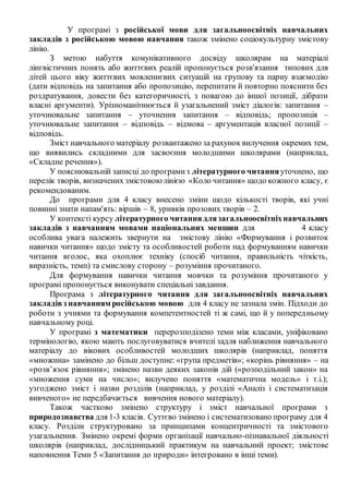 У програмі з російської мови для загальноосвітніх навчальних
закладів з російською мовою навчання також змінено соціокультурну змістову
лінію.
З метою набуття комунікативного досвіду школярам на матеріалі
лінгвістичних понять або життєвих реалій пропонується розв'язання типових для
дітей цього віку життєвих мовленнєвих ситуацій на групову та парну взаємодію
(дати відповідь на запитання або пропозицію, перепитати й повторно пояснити без
роздратування, довести без категоричності, з повагою до іншої позиції, дібрати
власні аргументи). Урізноманітнюється й узагальнений зміст діалогів: запитання –
уточнювальне запитання – уточнення запитання – відповідь; пропозиція –
уточнювальне запитання – відповідь – відмова – аргументація власної позиції –
відповідь.
Зміст навчального матеріалу розвантажено за рахунок вилучення окремих тем,
що виявились складними для засвоєння молодшими школярами (наприклад,
«Складне речення»).
У пояснювальній записці до програмиз літературного читанняуточнено, що
перелік творів, визначених змістовоюлінією «Коло читання» щодо кожного класу, є
рекомендованим.
До програми для 4 класу внесено зміни щодо кількості творів, які учні
повинні знати напам'ять: віршів – 8, уривків прозових творів – 2.
У контексті курсу літературного читаннядлязагальноосвітніхнавчальних
закладів з навчанням мовами національних меншин для 4 класу
особлива увага належить звернути на змістову лінію «Формування і розвиток
навички читання» щодо змісту та особливостей роботи над формуванням навички
читання вголос, яка охоплює техніку (спосіб читання, правильність чіткість,
виразність, темп) та смислову сторону – розуміння прочитаного.
Для формування навички читання мовчки та розуміння прочитаного у
програмі пропонується виконувати спеціальні завдання.
Програма з літературного читання для загальноосвітніх навчальних
закладівз навчанням російською мовою для 4 класу не зазнала змін. Підходи до
роботи з учнями та формування компетентностей ті ж самі, що й у попередньому
навчальному році.
У програмі з математики перерозподілено теми між класами, уніфіковано
термінологію, якою мають послуговуватися вчителі задля наближення навчального
матеріалу до вікових особливостей молодших школярів (наприклад, поняття
«множина» замінено до більш доступне: «група предметів»; «корінь рівняння» – на
«розв’язок рівняння»; змінено назви деяких законів дій («розподільний закон» на
«множення суми на число»; вилучено поняття «математична модель» і т.і.);
узгоджено зміст і назви розділів (наприклад, у розділі «Аналіз і систематизація
вивченого» не передбачається вивчення нового матеріалу).
Також частково змінено структуру і зміст навчальної програми з
природознавства для 1-3 класів. Суттєво змінено і систематизовано програму для 4
класу. Розділи структуровано за принципами концентричності та змістового
узагальнення. Змінено окремі форми організації навчально-пізнавальної діяльності
школярів (наприклад, дослідницький практикум на навчальний проект; змістове
наповнення Теми 5 «Запитання до природи» інтегровано в інші теми).
 
