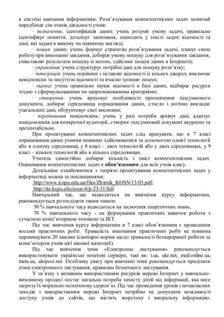в системі навчання інформатики. Розв’язування компетентнісних задач зазвичай
передбачає сім етапів діяльності учнів:
· визначення, ідентифікація даних: учень розуміє умову задачі, правильно
ідентифікує поняття, деталізує запитання, знаходить у тексті задачі відомості та
дані, які задані в явному чи неявному вигляді;
· пошук даних: учень формує стратегію розв’язування задачі, планує свою
роботупри виконанні завдання, добираєумову пошуку для розв’язування завдання,
співставляє результати пошуку із метою, здійснює пошук даних в Інтернеті);
· управління: учень структурує потрібні дані для пошуку розв’язку;
· інтеграція: учень порівнює і зіставляє відомості із кількох джерел, виключає
невідповідні та несуттєві відомості та вчасно зупиняє пошук;
· оцінка: учень правильно шукає відомості в базі даних, відбирає ресурси
згідно з сформульованими чи запропонованими критеріями;
· створення: учень враховує особливості призначення підсумкового
документа, добирає середовища опрацювання даних, стисло і логічно викладає
узагальнені дані, обґрунтовує свої висновки;
· передавання повідомлень: учень у разі потреби архівує дані, адаптує
повідомлення для конкретної аудиторії, створює підсумковий документ акуратно та
презентабельно.
При проектуванні компетентнісних задач слід врахувати, що в 7 класі
опрацювання даних учнями повинно здійснюватися за допомогою однієї технології
або в одному середовищі, у 8 класі – двох технологій або у двох середовищах, у 9
класі – кількох технологій або в кількох середовищах.
Учитель самостійно добирає кількість і зміст компетентнісних задач.
Оцінювання компетентнісних задач є обов’язковим для всіх учнів класу.
Детальніше ознайомитися з теорією проектування компетентнісних задач у
інформатиці можна за покликаннями:
http://www.ii.npu.edu.ua/files/Zbirnik_KOSN/13/03.pdf;
http://ite.kspu.edu/issue-6/p-23-31/full
Навчальний час, що відводиться на вивчення курсу інформатики,
рекомендується розподіляти таким чином:
30 % навчального часу відводиться на засвоєння теоретичних знань,
70 % навчального часу - на формування практичних навичок роботи з
сучасною комп’ютерною технікою та ІКТ.
Під час вивчення курсу інформатики в 7 класі обов’язковим є проведення
восьми практичних робіт. Тривалість виконання практичних робіт не повинна
перевищувати 20 хвилин (санітарні норми щодо тривалості безперервної роботи за
комп’ютером учнів цієї вікової категорії).
Під час вивчення теми «Електронне листування» рекомендується
використовувати українські поштові сервери, такі як: і.ua, ukr.net, mail.online.ua,
meta.ua, ukrpost.net. Особливу увагу при вивченні теми рекомендується приділити
етиці електронного листування, правилам безпечного листування.
У зв’язку з активним використанням ресурсів мережі Інтернет у навчально-
виховному процесі постає нагальна потреба захисту дітей від інформації, яка несе
загрозуїх морально-психічномуздоров’ю. Під час проведення уроків і позакласних
заходів з використанням мережі Інтернет потрібно не допускати можливості
доступу учнів до сайтів, що містять жорстоку і аморальну інформацію.
 
