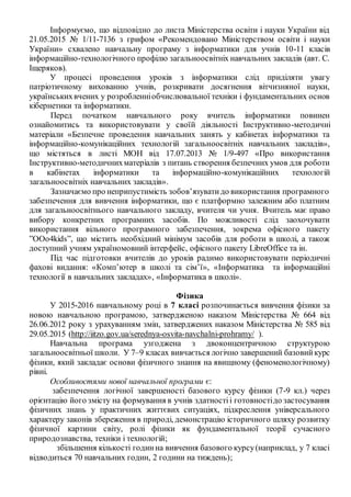 Інформуємо, що відповідно до листа Міністерства освіти і науки України від
21.05.2015 № 1/11-7136 з грифом «Рекомендовано Міністерством освіти і науки
України» схвалено навчальну програму з інформатики для учнів 10-11 класів
інформаційно-технологічного профілю загальноосвітніх навчальних закладів (авт. С.
Іщеряков).
У процесі проведення уроків з інформатики слід приділяти увагу
патріотичному вихованню учнів, розкривати досягнення вітчизняної науки,
українськихвчених у розробленніобчислювальної техніки і фундаментальних основ
кібернетики та інформатики.
Перед початком навчального року вчитель інформатики повинен
ознайомитись та використовувати у своїй діяльності Інструктивно-методичні
матеріали «Безпечне проведення навчальних занять у кабінетах інформатики та
інформаційно-комунікаційних технологій загальноосвітніх навчальних закладів»,
що містяться в листі МОН від 17.07.2013 № 1/9-497 «Про використання
Інструктивно-методичнихматеріалів з питань створення безпечних умов для роботи
в кабінетах інформатики та інформаційно-комунікаційних технологій
загальноосвітніх навчальних закладів».
Зазначаємо про неприпустимість зобов’язуватидо використання програмного
забезпечення для вивчення інформатики, що є платформно залежним або платним
для загальноосвітнього навчального закладу, вчителя чи учня. Вчитель має право
вибору конкретних програмних засобів. По можливості слід заохочувати
використання вільного програмного забезпечення, зокрема офісного пакету
”ООо4kids”, що містить необхідний мінімум засобів для роботи в школі, а також
доступний учням україномовний інтерфейс, офісного пакету LibreOffice та ін.
Під час підготовки вчителів до уроків радимо використовувати періодичні
фахові видання: «Комп’ютер в школі та сім’ї», «Інформатика та інформаційні
технології в навчальних закладах», «Інформатика в школі».
Фізика
У 2015-2016 навчальному році в 7 класі розпочинається вивчення фізики за
новою навчальною програмою, затвердженою наказом Міністерства № 664 від
26.06.2012 року з урахуванням змін, затверджених наказом Міністерства № 585 від
29.05.2015 (http://iitzo.gov.ua/serednya-osvita-navchalni-prohramy/ ).
Навчальна програма узгоджена з двоконцентричною структурою
загальноосвітньої школи. У 7–9 класах вивчається логічно завершений базовийкурс
фізики, який закладає основи фізичного знання на явищному (феноменологічному)
рівні.
Особливостями нової навчальної програми є:
забезпечення логічної завершеності базового курсу фізики (7-9 кл.) через
орієнтацію його змісту на формування в учнів здатностіі готовностідо застосування
фізичних знань у практичних життєвих ситуаціях, підкреслення універсального
характеру законів збереження в природі, демонстрацію історичного шляху розвитку
фізичної картини світу, ролі фізики як фундаментальної теорії сучасного
природознавства, техніки і технологій;
збільшення кількості годинна вивчення базового курсу(наприклад, у 7 класі
відводиться 70 навчальних годин, 2 години на тиждень);
 