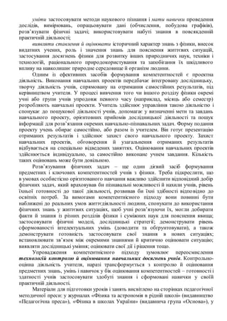 уміти застосовувати методи наукового пізнання і мати навички проведення
дослідів, вимірювань, опрацьовувати дані (обчислення, побудова графіків),
розв’язувати фізичні задачі; використовувати набуті знання в повсякденній
практичній діяльності;
виявляти ставлення й оцінювати історичний характер знань з фізики, внесок
видатних учених, роль і значення знань для пояснення життєвих ситуацій,
застосування досягнень фізики для розвитку інших природничих наук, техніки і
технологій, раціонального природокористування та запобігання їх шкідливого
впливу на навколишнє природне середовище й організм людини.
Одним із ефективних засобів формування компетентностей є проектна
діяльність. Виконання навчальних проектів передбачає інтегровану дослідницьку,
творчу діяльність учнів, спрямовану на отримання самостійних результатів, під
керівництвом учителя. У процесі вивчення того чи іншого розділу фізики окремі
учні або групи учнів упродовж певного часу (наприклад, місяць або семестр)
розробляють навчальні проекти. Учитель здійснює управління такою діяльністю і
спонукає до пошукової діяльності учнів, допомагає у визначенні мети та завдань
навчального проекту, орієнтовних прийомів дослідницької діяльності та пошук
інформації для розв’язання окремих навчально-пізнавальних задач. Форму подання
проекту учень обирає самостійно, або разом із учителем. Він готує презентацію
отриманих результатів і здійснює захист свого навчального проекту. Захист
навчальних проектів, обговорення й узагальнення отриманих результатів
відбувається на спеціально відведених заняттях. Оцінювання навчальних проектів
здійснюється індивідуально, за самостійно виконане учнем завдання. Кількість
таких оцінювань може бути довільною.
Розв’язування фізичних задач – ще один дієвий засіб формування
предметних і ключових компетентностей учнів з фізики. Треба підкреслити, що
в умовах особистісно орієнтованого навчання важливо здійснити відповідний добір
фізичних задач, який враховував би пізнавальні можливості й нахили учнів, рівень
їхньої готовності до такої діяльності, розвивав би їхні здібності відповідно до
освітніх потреб. За вимогами компетентнісного підходу вони повинні бути
наближені до реальних умов життєдіяльності людини, спонукати до використання
фізичних знань у життєвих ситуаціях, щоб учні розв’язуючи їх, могли добирати
факти й знання із різних розділів фізики і суміжних наук для пояснення явища;
застосовувати фізичні моделі, дослідницькі стратегії; демонструвати рівень
сформованості інтелектуальних умінь (доводити та обґрунтовувати), а також
демонструвати готовність застосовувати свої знання в нових ситуаціях;
встановлювати зв’язок між окремими знаннями й критично оцінювати ситуацію;
виявляти дослідницькі уміння; оцінювати свої дії і рішення тощо.
Упровадження компетентнісного підходу зумовлює переосмислення
технологій контролю й оцінювання навчальних досягнень учнів. Контрольно-
оцінна діяльність учителя, наразі трансформується з контролю й оцінювання
предметних знань, умінь і навичок у бік оцінювання компетентностей – готовності і
здатності учнів застосовувати здобуті знання і сформовані навички у своїй
практичній діяльності.
Матеріали для підготовки уроків і занять висвітлено на сторінках педагогічної
методичної преси: у журналах «Фізика та астрономія в рідній школі» (видавництво
«Педагогічна преса»), «Фізика в школах України» (видавнича група «Основа»), у
 