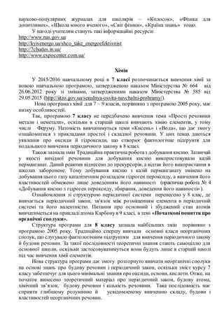 науково-популярних журналах для школярів – «Колосок», «Фізика для
допитливих», «Школа юного вченого», «Світ фізики», «Країна знань» тощо.
У нагоді учителям стануть такі інформаційні ресурси:
http://www.nas.gov.ua
http://kyivenergo.ua/shco_take_energoefektivnist
http://7chudes.in.ua/
http://www.expocenter.com.ua/
Хімія
У 2015/2016 навчальному році в 7 класі розпочинається вивчення хімії за
новою навчальною програмою, затвердженою наказом Міністерства № 664 від
26.06.2012 року зі змінами, затвердженими наказом Міністерства № 585 від
29.05.2015 (http://iitzo.gov.ua/serednya-osvita-navchalni-prohramy/).
Нова програмаз хімії для 7 – 9 класів, порівняно з програмою 2005 року, має
низку особливостей.
Так, програмою 7 класу не передбачено вивчення теми «Прості речовини
метали і неметали», оскільки в старшій школі вивчають хімію елементів, у тому
числі Феруму. Натомість вивчатимуться теми «Кисень» і «Вода», що дає змогу
ознайомитися з прикладами простої і складної речовини. У цих темах даються
уявлення про оксиди й гідроксиди, що створює фактологічне підґрунтя для
подальшого вивчення періодичного закону в 8 класі.
Також зазнала змін Традиційна практична роботаз добування кисню. Зазвичай
у якості вихідної речовини для добування кисню використовували калій
перманганат. Даний реактив віднесено до прекурсорів, а відтак його використання в
школах заборонене. Тому добування кисню з калій перманганату змінено на
добування цього газу каталітичним розкладом гідроген пероксиду, а вивчення його
властивостей обмежено лише доведенням його наявності (практична робота № 4
«Добування кисню з гідроген пероксиду, збирання, доведення його наявності»).
Ознайомлення зі структурою періодичної системи перенесено у 8 клас, де
вивчається періодичний закон, зв'язок між розміщенням елемента в періодичній
системі та його валентністю. Питання про основний і збуджений стан атомів
вивчатиметься на прикладі атома Карбонув 9 класі, в темі «Початковіпоняття про
органічні сполуки».
Структура програми для 8 класу зазнала найбільших змін порівняно з
програмою 2005 року. Традиційно спершу вивчали основні класи неорганічних
сполук, що слугувало фактологічним підґрунтям для вивчення періодичного закону
й будови речовин. За такої послідовності теоретичні знання стають самоціллю для
основної школи, оскільки застосовуватимуться вони будуть лише в старшій школі
під час вивчення хімії елементів.
Нова структура програми дає змогу розгорнуто вивчати неорганічні сполуки
на основі знань про будову речовин і періодичний закон, оскільки зміст курсу 7
класу забезпечує для цього мінімальні знання про оксиди, основи, кислоти. Отже, на
початок винесено теоретичний матеріал про періодичний закон, будову атома,
хімічний зв’язок, будову речовин і кількість речовини. Така послідовність має
сприяти глибшому розумінню й усвідомленому вивченню складу, будови і
властивостей неорганічних речовин.
 