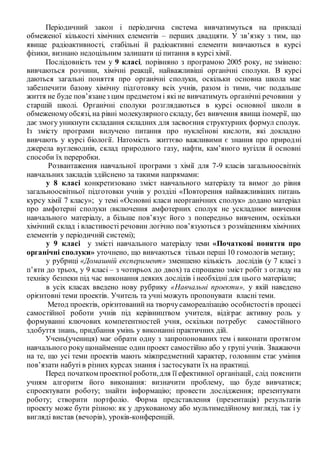 Періодичний закон і періодична система вивчатимуться на прикладі
обмеженої кількості хімічних елементів – перших двадцяти. У зв’язку з тим, що
явище радіоактивності, стабільні й радіоактивні елементи вивчаються в курсі
фізики, визнано недоцільним залишати ці питання в курсі хімії.
Послідовність тем у 9 класі, порівняно з програмою 2005 року, не змінено:
вивчаються розчини, хімічні реакції, найважливіші органічні сполуки. В курсі
даються загальні поняття про органічні сполуки, оскільки основна школа має
забезпечити базову хімічну підготовку всіх учнів, разом із тими, чиє подальше
життя не буде пов’язанез цим предметом і які не вивчатимуть органічні речовини у
старшій школі. Органічні сполуки розглядаються в курсі основної школи в
обмеженомуобсязі, на рівні молекулярного складу, без вивчення явища ізомерії, що
дає змогу уникнути складання складних для засвоєння структурних формул сполук.
Із змісту програми вилучено питання про нуклеїнові кислоти, які докладно
вивчають у курсі біології. Натомість життєво важливими є знання про природні
джерела вуглеводнів, склад природного газу, нафти, кам’яного вугілля й основні
способи їх переробки.
Розвантаження навчальної програми з хімії для 7-9 класів загальноосвітніх
навчальних закладів здійснено за такими напрямами:
у 8 класі конкретизовано зміст навчального матеріалу та вимог до рівня
загальноосвітньої підготовки учнів у розділі «Повторення найважливіших питань
курсу хімії 7 класу»; у темі «Основні класи неорганічних сполук» додано матеріал
про амфотерні сполуки (включення амфотерних сполук не ускладнює вивчення
навчального матеріалу, а більше пов’язує його з попередньо вивченим, оскільки
хімічний склад і властивості речовин логічно пов’язуються з розміщенням хімічних
елементів у періодичній системі);
у 9 класі у змісті навчального матеріалу теми «Початкові поняття про
органічні сполуки» уточнено, що вивчаються тільки перші 10 гомологів метану;
у рубриці «Домашній експеримент» зменшено кількість дослідів (у 7 класі з
п’яти до трьох, у 9 класі – з чотирьох до двох) та спрощено зміст робіт з огляду на
техніку безпеки під час виконання деяких дослідів і необхідні для цього матеріали;
в усіх класах введено нову рубрику «Навчальні проекти», у якій наведено
орієнтовні теми проектів. Учитель та учні можуть пропонувати власні теми.
Метод проектів, орієнтований на творчусамореалізацію особистостів процесі
самостійної роботи учнів під керівництвом учителя, відіграє активну роль у
формуванні ключових компетентностей учня, оскільки потребує самостійного
здобуття знань, придбання умінь у виконанні практичних дій.
Учень(учениця) має обрати одну з запропонованих тем і виконати протягом
навчального рокущонайменше одинпроект самостійно або у групі учнів. Зважаючи
на те, що усі теми проектів мають міжпредметний характер, головним стає уміння
пов’язати набуті в різних курсах знання і застосувати їх на практиці.
Перед початком проектної роботи,для її ефективної організації, слід пояснити
учням алгоритм його виконання: визначити проблему, що буде вивчатися;
спроектувати роботу; знайти інформацію; провести дослідження; презентувати
роботу; створити портфоліо. Форма представлення (презентація) результатів
проекту може бути різною: як у друкованому або мультимедійному вигляді, так і у
вигляді вистав (вечорів), уроків-конференцій.
 