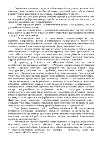 Оцінювання навчальних проектів здійснюється індивідуально, за самостійно
виконане учнем завдання чи особистий внесок у груповий проект або за повноту
розкриття теми дослідження й презентацію індивідуального проекту:
бали низького рівня учень( учениця) отримує у разі подання роботи (або
частини роботи)реферативного характеру, без визначення мети й завдань проекту, а
також без висновків за його результатами;
бали середнього рівня - за фрагментарну участь у дослідженні, хоча й за
умови її вчасного виконання;
бали достатнього рівня - за правильне виконання своєї частини роботи у
разі, якщо він не брав участі в підсумковому обговоренні і формулюванні висновків
за результатами дослідження;
бали високого рівня - за дослідження з повним розкриттям теми,
належним оформленням роботи і презентацією індивідуального проекту або
точного, вчасного виконання своєї частини спільного дослідження, визначенні мети
і завдань, активній участі в аналізі результатів і формулюванні висновків.
Захисту проектів можна присвятити частину відповідного за змістом уроку
або окремийурок. У такому разі в класному журналі у графі «Зміст уроку» робиться
запис: «Представлення результатів навчального(их) проекту(ів)» із зазначенням
його(їх) тематики. У випадку виконання навчального проекту на уроці у класному
журналі робиться запис «Навчальний проект» із зазначєнням його теми.
До прикладу, у 7 класі в темі «Початкові хімічні поняття» одна із
передбачених тем навчального проекту — «Речовини і хімічні явища в літературних
творах і народній творчості». Для розкриття теми необхідні знання з хімії,
літератури (як української, так і зарубіжної), іноземної мови, історії, географії,
музичного і образотворчогомистецтва, біології, трудового навчання. Вид діяльності
учнів у ході виконання проекту за цією темою залежить від бажання учнів і учителя.
Цей навчальний проект може бути, наприклад: творчим — тематичний вечір за
змістом фольклорних творів; рольовим — вивчення технології одного з народних
промислів і літературних джерел, де цей промисел згадується; дослідницьким —
вивчення зміни забарвлення деревини при обробці її розчинами різних хімічних
сполук; інформаційним — порівняння творів літератури, музичного
образотворчого мистецтва різних народів, де є інформація про речовини і хімічні
процеси;практико-орієнтованим — визначення барвників природного походження,
що можуть застосовуватися для фарбування тканини, крейди, яєць-крашанок тощо.
Який саме проект виконувати – дослідницький, творчий, інформаційний тощо –
обирають учні. Представлення результатів таких різнопланових проектів на одну
тему можна запланувати на одному уроці або провести у позаурочний час.
Така форми навчання хімії є найбільш ефективною. ЇЇ запровадження
передбачає організацію пізнавальної діяльності школярів як на уроці так і в
позаурочний час. Це вимагає додаткової роботи учителя: інструктажу учнів щодо
виконання теоретичної роботи чи хімічних дослідів, організації й поетапного
контролю виконання проекту.
Матеріали для підготовкиуроків і занять висвітлено на сторінках педагогічної
методичної преси: у журналах «Біологія і хімія в рідній школі» (видавництво
«Педагогічна преса»), «Хімія. Шкільний світ», «Хімія» (видавнича група «Основа»),
у науково-популярних журналах для школярів – «Колосок», «Хімія для
допитливих», «Країна знань» тощо.
 