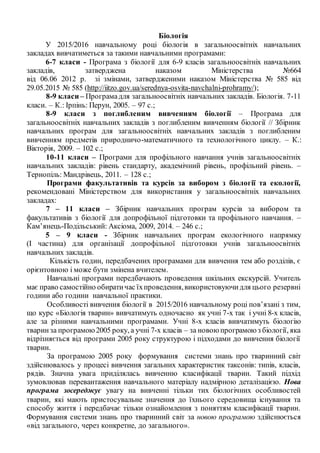 Біологія
У 2015/2016 навчальному році біологія в загальноосвітніх навчальних
закладах вивчатиметься за такими навчальними програмами:
6-7 класи - Програма з біології для 6-9 класів загальноосвітніх навчальних
закладів, затверджена наказом Міністерства №664
від 06.06 2012 р. зі змінами, затвердженими наказом Міністерства № 585 від
29.05.2015 № 585 (http://iitzo.gov.ua/serednya-osvita-navchalni-prohramy/);
8-9 класи – Програмадля загальноосвітніх навчальних закладів. Біологія. 7-11
класи. – К.: Ірпінь: Перун, 2005. – 97 с.;
8-9 класи з поглибленим вивченням біології – Програма для
загальноосвітніх навчальних закладів з поглибленим вивченням біології // Збірник
навчальних програм для загальноосвітніх навчальних закладів з поглибленим
вивченням предметів природничо-математичного та технологічного циклу. – К.:
Вікторія, 2009. – 102 с.;
10-11 класи – Програми для профільного навчання учнів загальноосвітніх
навчальних закладів: рівень стандарту, академічний рівень, профільний рівень. –
Тернопіль: Мандрівець, 2011. – 128 с.;
Програми факультативів та курсів за вибором з біології та екології,
рекомендовані Міністерством для використання у загальноосвітніх навчальних
закладах:
7 – 11 класи – Збірник навчальних програм курсів за вибором та
факультативів з біології для допрофільної підготовки та профільного навчання. –
Кам’янець-Подільський: Аксіома, 2009, 2014. – 246 с.;
5 – 9 класи - Збірник навчальних програм екологічного напрямку
(І частина) для організації допрофільної підготовки учнів загальноосвітніх
навчальних закладів.
Кількість годин, передбачених програмами для вивчення тем або розділів, є
орієнтовною і може бути змінена вчителем.
Навчальні програми передбачають проведення шкільних екскурсій. Учитель
має право самостійно обиратичас їхпроведення,використовуючидля цього резервні
години або години навчальної практики.
Особливості вивчення біології в 2015/2016 навчальному році пов’язані з тим,
що курс «Біологія тварин» вивчатимуть одночасно як учні 7-х так і учні 8-х класів,
але за різними навчальними програмами. Учні 8-х класів вивчатимуть біологію
тваринза програмою2005 року, а учні 7-х класів – за новоюпрограмоюз біології, яка
відрізняється від програми 2005 року структурою і підходами до вивчення біології
тварин.
За програмою 2005 року формування системи знань про тваринний світ
здійснювалось у процесі вивчення загальних характеристик таксонів: типів, класів,
рядів. Значна увага приділялась вивченню класифікації тварин. Такий підхід
зумовлював перевантаження навчального матеріалу надмірною деталізацією. Нова
програма зосереджує увагу на вивченні тільки тих біологічних особливостей
тварин, які мають пристосувальне значення до їхнього середовища існування та
способу життя і передбачає тільки ознайомлення з поняттям класифікації тварин.
Формування системи знань про тваринний світ за новою програмою здійснюється
«від загального, через конкретне, до загального».
 