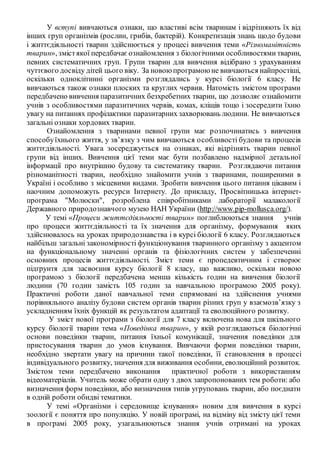 У вступі вивчаються ознаки, що властиві всім тваринам і відрізняють їх від
інших груп організмів (рослин, грибів, бактерій). Конкретизація знань щодо будови
і життєдіяльності тварин здійснюється у процесі вивчення теми «Різноманітність
тварин», змістякої передбачаєознайомлення з біологічними особливостями тварин,
певних систематичних груп. Групи тварин для вивчення відібрано з урахуванням
чуттєвого досвіду дітей цього віку. За новоюпрограмоюне вивчаються найпростіші,
оскільки одноклітинні організми розглядались у курсі біології 6 класу. Не
вивчаються також ознаки плоских та круглих червив. Натомість змістом програми
передбачено вивчення паразитичних безхребетних тварин, що дозволяє ознайомити
учнів з особливостями паразитичних червів, комах, кліщів тощо і зосередити їхню
увагу на питаннях профілактики паразитарних захворювань людини. Не вивчаються
загальні ознаки хордових тварин.
Ознайомлення з тваринами певної групи має розпочинатись з вивчення
способуїхнього життя, у зв’язку з чим вивчаються особливості будови та процесів
життєдіяльності. Увага зосереджується на ознаках, які відрізнять тварин певної
групи від інших. Вивчення цієї теми має бути позбавлено надмірної детальної
інформації про внутрішню будову та систематику тварин. Розглядаючи питання
різноманітності тварин, необхідно знайомити учнів з тваринами, поширеними в
Україні і особливо з місцевими видами. Зробити вивчення цього питання цікавим і
наочним допоможуть ресурси Інтернету. До прикладу, Просвітницька інтернет-
програма "Молюски", розроблена співробітниками лабораторії малакології
Державного природознавчого музею НАН України (http://www.pip-mollusca.org/).
У темі «Процеси життєдіяльності тварин» поглиблюються знання учнів
про процеси життєдіяльності та їх значення для організму, формування яких
здійснювалось на уроках природознавства і в курсі біології 6 класу. Розглядаються
найбільш загальні закономірності функціонування тваринного організму з акцентом
на функціональному значенні органів та фізіологічних систем у забезпеченні
основних процесів життєдіяльності. Зміст теми є пропедевтичним і створює
підґрунтя для засвоєння курсу біології 8 класу, що важливо, оскільки новою
програмою з біології передбачена менша кількість годин на вивчення біології
людини (70 годин замість 105 годин за навчальною програмою 2005 року).
Практичні роботи даної навчальної теми спрямовані на здійснення учнями
порівняльного аналізу будови систем органів тварин різних груп у взаємозв’язку з
ускладненням їхніх функцій як результатом адаптації та еволюційного розвитку.
У зміст нової програми з біології для 7 класу включена нова для шкільного
курсу біології тварин тема «Поведінка тварин», у якій розглядаються біологічні
основи поведінки тварин, питання їхньої комунікації, значення поведінки для
пристосування тварин до умов існування. Вивчаючи форми поведінки тварин,
необхідно звертати увагу на причини такої поведінки, її становлення в процесі
індивідуального розвитку, значення для виживання особини, еволюційний розвиток.
Змістом теми передбачено виконання практичної роботи з використанням
відеоматеріалів. Учитель може обрати одну з двох запропонованих тем роботи: або
визначення форм поведінки, або визначення типів угруповань тварин, або поєднати
в одній роботи обидві тематики.
У темі «Організми і середовище існування» новим для вивчення в курсі
зоології є поняття про популяцію. У новій програмі, на відміну від змісту цієї теми
в програмі 2005 року, узагальнюються знання учнів отримані на уроках
 