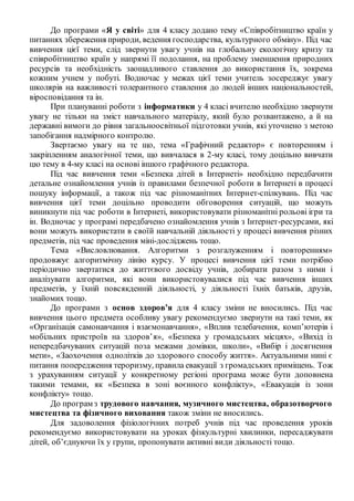 До програми «Я у світі» для 4 класу додано тему «Співробітництво країн у
питаннях збереження природи, ведення господарства, культурного обміну». Під час
вивчення цієї теми, слід звернути увагу учнів на глобальну екологічну кризу та
співробітництво країн у напрямі її подолання, на проблему зменшення природних
ресурсів та необхідність заощадливого ставлення до використання їх, зокрема
кожним учнем у побуті. Водночас у межах цієї теми учитель зосереджує увагу
школярів на важливості толерантного ставлення до людей інших національностей,
віросповідання та ін.
При плануванні роботи з інформатики у 4 класі вчителю необхідно звернути
увагу не тільки на зміст навчального матеріалу, який було розвантажено, а й на
державні вимоги до рівня загальноосвітньої підготовки учнів, які уточнено з метою
запобігання надмірного контролю.
Звертаємо увагу на те що, тема «Графічний редактор» є повторенням і
закріпленням аналогічної теми, що вивчалася в 2-му класі, тому доцільно вивчати
цю тему в 4-му класі на основі іншого графічного редактора.
Під час вивчення теми «Безпека дітей в Інтернеті» необхідно передбачити
детальне ознайомлення учнів із правилами безпечної роботи в Інтернеті в процесі
пошуку інформації, а також під час різноманітних Інтернет-спілкувань. Під час
вивчення цієї теми доцільно проводити обговорення ситуацій, що можуть
виникнути під час роботи в Інтернеті, використовувати різноманітні рольові ігри та
ін. Водночас у програмі передбачено ознайомлення учнів з Інтернет-ресурсами, які
вони можуть використати в своїй навчальній діяльності у процесі вивчення різних
предметів, під час проведення міні-досліджень тощо.
Тема «Висловлювання. Алгоритми з розгалуженням і повторенням»
продовжує алгоритмічну лінію курсу. У процесі вивчення цієї теми потрібно
періодично звертатися до життєвого досвіду учнів, добирати разом з ними і
аналізувати алгоритми, які вони використовувалися під час вивчення інших
предметів, у їхній повсякденній діяльності, у діяльності їхніх батьків, друзів,
знайомих тощо.
До програми з основ здоров’я для 4 класу зміни не вносились. Під час
вивчення цього предмета особливу увагу рекомендуємо звернути на такі теми, як
«Організація самонавчання і взаємонавчання», «Вплив телебачення, комп’ютерів і
мобільних пристроїв на здоров’я», «Безпека у громадських місцях», «Вихід із
непередбачуваних ситуацій поза межами домівки, школи», «Вибір і досягнення
мети», «Заохочення однолітків до здорового способу життя». Актуальними нині є
питання попередження тероризму, правила евакуації з громадських приміщень. Тож
з урахуванням ситуації у конкретному регіоні програма може бути доповнена
такими темами, як «Безпека в зоні воєнного конфлікту», «Евакуація із зони
конфлікту» тощо.
До програм з трудового навчання, музичного мистецтва, образотворчого
мистецтва та фізичного виховання також зміни не вносились.
Для задоволення фізіологічних потреб учнів під час проведення уроків
рекомендуємо використовувати на уроках фізкультурні хвилинки, пересаджувати
дітей, об’єднуючи їх у групи, пропонувати активні види діяльності тощо.
 
