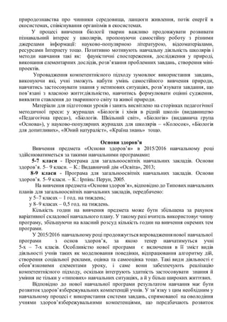 природознавства про чинники середовища, ланцюги живлення, потік енергії в
екосистемах, співіснування організмів в екосистемах.
У процесі вивчення біології тварин важливо продовжувати розвивати
пізнавальний інтерес у школярів, пропонуючи самостійну роботу з різними
джерелами інформації: науково-популярною літературою, відеоматеріалами,
ресурсами Інтернету тощо. Позитивно мотивують навчальну діяльність школярів і
методи навчання такі як: фауністичні спостереження, дослідження у природі,
виконання елементарних дослідів, розв’язання проблемних завдань, створення міні-
проектів.
Упровадження компетентнісного підходу зумовлює використання завдань,
виконуючи які, учні зможуть набути умінь самостійного вивчення природи,
навчитись застосовувати знання у нетипових ситуаціях, розв’язувати завдання, що
пов’язані з власною життєдіяльністю, навчитись формулювати оцінні судження,
виявляти ставлення до тваринного світу та живої природи.
Матеріали для підготовки уроків і занять висвітлено на сторінках педагогічної
методичної преси: у журналах «Біологія і хімія в рідній школі» (видавництво
«Педагогічна преса»), «Біологія. Шкільний світ», «Біологія» (видавнича група
«Основа»), у науково-популярних журналах для школярів – «Колосок», «Біологія
для допитливих», «Юний натураліст», «Країна знань» тощо.
Основи здоров’я
Вивчення предмета «Основи здоров’я» в 2015/2016 навчальному році
здійснюватиметься за такими навчальними програмами:
5-7 класи - Програма для загальноосвітніх навчальних закладів. Основи
здоров’я. 5– 9 класи. – К.: Видавничий дім «Освіта», 2013;
8-9 класи - Програма для загальноосвітніх навчальних закладів. Основи
здоров’я. 5–9 класи. – К.: Ірпінь: Перун, 2005.
На вивчення предмета «Основиздоров’я», відповідно до Типових навчальних
планів для загальноосвітніх навчальних закладів, передбачено:
у 5–7 класах – 1 год. на тиждень;
у 8–9 класах – 0,5 год. на тиждень.
Кількість годин на вивчення предмета може бути збільшена за рахунок
варіативної складової навчального плану. У такому разі вчитель використовуєчинну
програму, збільшуючи на власний розсуд кількість годин на вивчення окремих тем
програми.
У 2015/2016 навчальному році продовжується впровадженнянової навчальної
програми з основ здоров’я, за якою тепер навчатимуться учні
5-х – 7-х класів. Особливістю нової програми є включення в її зміст видів
діяльності учнів таких як моделювання поведінки, відпрацювання алгоритму дій,
створення соціальної реклами, оцінка та самооцінка тощо. Такі види діяльності є
обов’язковими елементами уроку, і саме вони забезпечують реалізацію
компетентнісного підходу, оскільки інтегрують здатність застосовувати знання й
уміння не тільки у «типових» навчальних ситуаціях, а й у більш широких життєвих.
Відповідно до нової навчальної програми результатом навчання має бути
розвитокздоров’язбережувальних компетенцій учнів. У зв’язку з цим необхідним у
навчальному процесі є використання системи завдань, спрямованої на оволодіння
учнями здоров’язбережувальними компетенціями, що передбачають розвиток
 