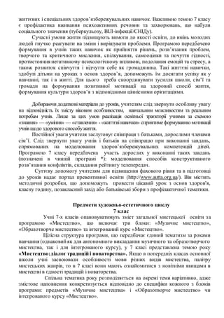 життєвих і спеціальних здоров’язбережувальних навичок. Важливою темою 7 класу
є профілактика вживання психоактивних речовин та захворювань, що набули
соціального значення (туберкульозу, ВІЛ-інфекції/СНІДу).
Сучасні умови життя підвищують вимоги до якості освіти, до вмінь молодих
людей гнучко реагувати на зміни і вирішувати проблеми. Програмою передбачено
формування в учнів таких навичок як прийняття рішень, розв’язання проблем,
творчого та критичного мислення, спілкування, самооцінки та почуття гідності,
протистояння негативному психологічному впливові, подолання емоцій та стресу, а
також розвиток співчуття і відчуття себе як громадянина. Такі життєві навички,
здобуті дітьми на уроках з основ здоров’я, допоможуть їм досягати успіху як у
навчанні, так і в житті. Для цього треба скоординувати зусилля школи, сім’ї та
громади на формування позитивної мотивації на здоровий спосіб життя,
формування культури здоров’я з відповідними ціннісними орієнтаціями.
Добираючи додатковіматеріали до уроків, учителям слід звернути особливу увагу
на відповідність їх змісту віковим особливостям, навчальним можливостям та реальним
потребам учнів. Лише за цих умов реалізація освітньої траєкторії учнями за схемою
«знання» — «уміння» — «ставлення» - «життєвінавички» сприятимеформуванню мотивації
учнів щодо здорового способужиття.
Постійної уваги учителя заслуговує співпраця з батьками, дорослими членами
сім’ї. Слід звернути увагу учнів і батьків на співпрацю при виконанні завдань,
спрямованих на моделювання здоров’язбережувальних компетенцій дітей.
Програмою 7 класу передбачена участь дорослих у виконанні таких завдань
(позначені в чинній програмі *): моделювання способів конструктивного
розв’язання конфліктів, складання рейтингу телепередач.
Суттєву допомогу учителям для підвищення фахового рівня та в підготовці
до уроків надає портал превентивної освіти (http://www.autta.org.ua/). Він містить
методичні розробки, що допоможуть провести цікавий урок з основ здоров'я,
класну годину, позакласний захід або батьківські збори з профілактичної тематики.
Предмети художньо-естетичного циклу
7 клас
Учні 7-х класів опановуватимуть зміст загальної мистецької освіти за
програмою «Мистецтво», що включає три блоки: «Музичне мистецтво»,
«Образотворче мистецтво» та інтегрований курс «Мистецтво».
Цілісна структура програми, що передбачає єдиний тематизм за роками
навчання (однаковийяк для автономного викладання музичного та образотворчого
мистецтва, так і для інтегрованого курсу), у 7 класі представлена темою року
«Мистецтво:діалог традицій і новаторства». Якщо в попередніх класах основної
школи учні засвоювали особливості мови різних видів мистецтва, палітру
мистецьких жанрів, то в 7 класі вони мають ознайомитися з новітніми явищами в
мистецтві в єдності традицій і новаторства.
Спільна тематика року розподіляється на окремі теми варіативно, адже
змістове наповнення конкретизується відповідно до специфіки кожного з блоків
програми: предметів «Музичне мистецтва» і «Образотворче мистецтво» чи
інтегрованого курсу «Мистецтво».
 