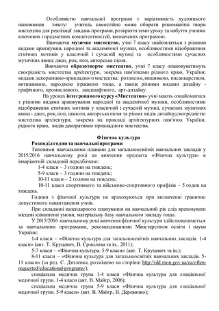 Особливістю навчальної програми є варіативність художнього
наповнення змісту: учитель самостійно може обирати різноманітні твори
мистецтва для реалізації завдань програми, розкриття теми уроку та набуття учнями
ключових і предметних компетентностей, визначених програмою.
Вивчаючи музичне мистецтво, учні 7 класу знайомляться з різними
видами аранжувань народної та академічної музики, особливостями відображення
етнічних мотивів у класичній і сучасній музиці та особливостями сучасних
музичних явищ: джаз, рок, поп, авторська пісня.
Вивчаючи образотворче мистецтво, учні 7 класу опановуватимуть
своєрідність мистецтва архітектури, зокрема пам'ятками рідного краю, України;
видами декоративно-прикладногомистецтва: розписом,вишивкою, писанкарством,
витинанкою, народною іграшкою тощо, а також різними видами дизайну -
графічного, промислового, ландшафтного, арт-дизайну.
На уроках інтегрованого курсу«Мистецтво» учні мають ознайомитися
з різними видами аранжування народної та академічної музики, особливостями
відображення етнічних мотивів у класичній і сучасній музиці, сучасних музичних
явищ - джаз, рок, поп, шансон, авторськапісня та різних видів дизайну;своєрідністю
мистецтва архітектури, зокрема на прикладі архітектурних пам'яток України,
рідного краю, видів декоративно-прикладного мистецтва.
Фізична культура
Розподілгодин та навчальніпрограми
Типовими навчальними планами для загальноосвітніх навчальних закладів у
2015/2016 навчальному році на вивчення предмета «Фізична культура» в
інваріантній складовій передбачено:
1-4 класи – 3 години на тиждень;
5-9 класи – 3 години на тиждень;
10-11 класи – 2 години на тиждень;
10-11 класи спортивного та військово-спортивного профілів – 5 годин на
тиждень.
Години з фізичної культури не враховуються при визначенні гранично
допустимого навантаження учнів.
При складанні календарного планування на навчальний рік слід враховувати
місцеві кліматичні умови, матеріальну базу навчального закладу тощо.
У 2015/2016 навчальному році вивчення фізичної культури здійснюватиметься
за навчальними програмами, рекомендованими Міністерством освіти і науки
України:
1-4 класи – «Фізична культура для загальноосвітніх навчальних закладів. 1-4
класи» (авт. Т. Круцевич, В. Єрмолова та ін., 2011);
5-7 класи – «Фізична культура. 5-9 класи» (авт. Т. Круцевич та ін.);
8-11 класи – «Фізична культура для загальноосвітніх навчальних закладів. 5-
11 класи» (за ред. С. Дятленка, розміщено на сторінці http://old.mon.gov.ua/ua/often-
requested/educational-programs/);
спеціальна медична група 1-4 класи «Фізична культура для спеціальної
медичної групи. 1-4 класи (авт. В. Майєр, 2006);
спеціальна медична група 5-9 класи «Фізична культура для спеціальної
медичної групи. 5-9 класи» (авт. В. Майєр, В. Деревянко);
 