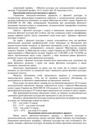 спортивний профіль – «Фізична культура для загальноосвітніх навчальних
закладів. Спортивний профіль. 10-11 класи» (авт. В. Єрмолова та ін.).
Організація навчально-виховного процесу
Управління навчально-виховним процесом із фізичної культури та
позаурочною фізкультурно-оздоровчою роботою в загальноосвітніх навчальних
закладах відбувається відповідно до наказу Міністерства освіти і науки України від
02.08.2005 № 458 «Про затвердження Положення про організацію фізичного
виховання і масового спорту в дошкільних, загальноосвітніх і професійно-технічних
навчальних закладах України».
Заняття з фізичної культури і спорту в навчальних закладах проводяться
вчителем фізичної культури або особою, яка має спеціальну освіту та кваліфікацію:
тренер, керівник гуртка, групи, спортивної секції тощо (далі – фахівець з фізичної
культури і спорту).
До занять з фізичної культури і спорту допускаються учні, які пройшли
обов'язковий медичний профілактичний огляд відповідно до Положення про
медико-педагогічний контроль за фізичним вихованням учнів у загальноосвітніх
навчальних закладах, затвердженого спільним наказом Міністерства охорони
здоров'я України та Міністерства освіти і науки України від 20.07.2009 № 518/674,
зареєстрованим в Міністерстві юстиції України від 17.08.2009 за № 772/16788, не
мають протипоказань щодо стану здоров'я, у яких визначені рівень фізичного
розвитку і група для занять фізичною культурою.
На уроках з фізичної культури повинні бути присутніми учні незалежно від
рівня фізичного розвитку і групи для занять фізичною культурою, а також
тимчасово звільнені від занять.
Допустиме навантаження на уроці для тих учнів, які за станом здоров'я
належать до підготовчої та спеціальної груп і відвідують уроки фізичної культури,
встановлює вчитель.
Медичне обстеження учнів проводиться щорічно в установленому
законодавством порядку. Учні, які не пройшли медичного обстеження, не
допускаються до фізичного навантаження на навчальних заняттях.
Поділ класу на групи дівчат і юнаків під час вивчення предмета в 10-11 класах
загальноосвітніх навчальних закладах здійснюється згідно з наказом Міністерства
освіти і науки України від 20.02.2002 № 128 (додаток 2). За наявності можливостей
уроки фізичної культури в 5-9 класах варто проводитидля хлопців та дівчат окремо.
При формуванні розкладу навчальних занять на тиждень не рекомендується
здвоювати уроки фізичної культури або проводити їх два дні поспіль.
Більшість уроків фізичної культури доцільно проводити на відкритому повітрі
за умови, що температура повітря не нижча:
8°С – для учнів 1-2 класів;
8°С - -11°С – для учнів 3-4 класів;
12°С – для учнів 5-7 класів;
-12°С - -15°С – для учнів 8-11 класів.
Планування навчально-виховного процесу
Рівень якості навчально-виховного процесу з фізичної культури в
загальноосвітньому навчальному закладі значною мірою залежить від планування.
Планування навчального матеріалу з фізичної культури має свої особливості. По-
перше, матеріал з фізичної культури, на відміну від інших предметів, викладено не в
 