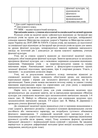 * Для однієї паралелі класів.
** Для кожного класу.
*** МПК – медико-педагогічний контроль.
Організаціязанять з учнями підготовчоїта спеціальноїмедичноїгрупами
Розподіл учнів на медичні групи здійснюється відповідно до Інструкції про
розподіл учнів на групи для занять на уроках фізичної культури, затвердженої
спільним наказом Міністерства охорони здоров’я України та Міністерства освіти і
науки України від 20.07.2009 № 518/674. Списки учнів, які належать до підготовчої
та спеціальної груп відповідно до Інструкції про розподіл учнів на групи для занять
на уроках фізичної культури, затверджуються наказом керівника навчального
закладу на поточний рік і доводяться до відома класного керівника, учителя
фізичної культури.
Учні, які за станом здоров’я віднесені до підготовчої медичної групи,
відвідують обов’язковіуроки фізичної культури. Заняття проводяться за загальною
програмою фізичної культури, але з можливою затримкою складання відповідних
нормативів. Оцінювання учнів – за теоретико-методичні знання та техніку
виконання вправ. Рекомендовані заняття у фізкультурно-оздоровчих групах
загальної фізичної підготовки, прогулянки, ігри й спортивні розваги. Участь у
змаганнях – за додатковим дозволом лікаря.
Учні, які за результатами медичного огляду тимчасово віднесені до
спеціальної медичної групи, відвідують обов’язкові уроки, але виконують
корегувальні вправи і вправи для загального фізичного розвитку, які їм не
протипоказані. Таким учням можна виставляти поточну оцінку за знання і техніку
виконання корегувальних вправ (за сприятливих для учня умов), а наприкінці
навчального року виставляється «зараховано».
Окрім того, за наявності умов, для учнів спеціальних медичних груп
організовуються два додаткові заняття, які за навчальними програмами «Фізична
культура для спеціальних медичних груп загальноосвітніх навчальних закладів. 1-4
класи» (авт. В. Майєр) та «Фізична культура для спеціальних медичних груп
загальноосвітніх навчальних закладів. 5-9 класи» (авт. В. Майєр, В. Деревянко )
проводить учитель фізичної культури.
До спеціальної медичної групи відносяться учні зі значними відхиленнями в
стані здоров’я, фізичного розвитку і діяльності основних функціональних систем
постійного або тимчасового характеру, що потребують суттєвого обмеження
фізичного навантаження. У спеціальній медичній групі навчаються учні з
показниками в стані здоров’я як стійкого короткотривалого характеру (відмовлення
рухомості суглобів після травми, тощо). Тому основною формою організації
навчальної діяльності є індивідуальний підхід сумісний з груповим. Це завдання
вирішується за рахунок диференціації методики (різні вихідні положення, ступені
напруження, амплітуди рухів тощо).
фізичної культури, за
відповідністю
фізичного
навантаження
функціональним
можливостям учнів
 