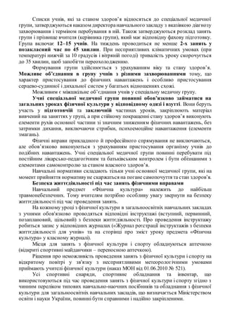 Списки учнів, які за станом здоров’я відносяться до спеціальної медичної
групи, затверджуються наказом директоранавчального закладу з вказівкою діагнозу
захворювання і терміном перебування в ній. Також затверджуються розклад занять
групи і прізвище вчителя (керівника групи), який має відповідну фахову підготовку.
Група включає 12–15 учнів. На тиждень проводиться не менше 2-х занять у
позакласний час по 45 хвилин. При несприятливих кліматичних умовах (при
температурі нижчій за 10 градусів і вітряній погоді) тривалість уроку скорочується
до 35 хвилин, щоб запобігти переохолодженню.
Формування групи здійснюється з урахуванням віку та стану здоров’я.
Можливе об’єднання в групу учнів з різними захворюваннями тому, що
характер пристосування до фізичних навантажень і особливо пристосування
серцево-судинної і дихальної систем у багатьох відношеннях схожі.
Можливим є міжшкільне об’єднання учнів у спеціальну медичну групу.
Учні спеціальної медичної групи повинні обов’язково займатися на
загальних уроках фізичної культури у відповідному одязі і взутті. Вони беруть
участь у підготовчій та заключній частинах уроків, закріплюють матеріал
вивчений на заняттях у групі, а при стійкому покращенні стану здоров’я виконують
елементи рухів основної частини зі значним зниженням фізичних навантажень, без
затримки дихання, виключаючи стрибки, психоемоційне навантаження (елементи
змагань).
Фізичні вправи прикладного й професійного спрямування не виключаються,
але обов’язково виконуються з урахуванням пристосування організму учнів до
подібних навантажень. Учні спеціальної медичної групи повинні перебувати під
постійним лікарсько-педагогічним та батьківським контролем і бути обізнаними з
елементами самоконтролю за станом власного здоров’я.
Навчальні нормативи складають тільки учні основної медичної групи, які на
момент прийняття нормативуне скаржаться на погане самопочуття та стан здоров’я.
Безпека життєдіяльності під час занять фізичними вправами
Навчальний предмет «Фізична культура» належить до найбільш
травмонебезпечних. Тому вчителям потрібно особливу увагу звернути на безпеку
життєдіяльності під час проведення занять.
На кожному уроці з фізичної культури в загальноосвітніх навчальних закладах
з учнями обов'язково проводяться відповідні інструктажі (вступний, первинний,
позаплановий, цільовий) з безпеки життєдіяльності. Про проведення інструктажу
робиться запис у відповідних журналах («Журнал реєстрації інструктажів з безпеки
життєдіяльності для учнів» та на сторінці про зміст уроку предмета «Фізична
культура» у класному журналі).
Місця для занять з фізичної культури і спорту обладнуються аптечкою
(відкриті спортивні майданчики – переносною аптечкою).
Рішення про неможливість проведення занять з фізичної культури і спорту на
відкритому повітрі у зв'язку з несприятливими метеорологічними умовами
приймають учителі фізичної культури (наказ МОН від 01.06.2010 № 521).
Усі спортивні снаряди, спортивне обладнання та інвентар, що
використовуються під час проведення занять з фізичної культури і спорту згідно з
чинним переліком типових навчально-наочних посібників та обладнання з фізичної
культури для загальноосвітніх навчальних закладів, що визначається Міністерством
освіти і науки України, повинні бути справними і надійно закріпленими.
 