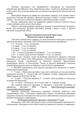 Металеві конструкції, що прикріплюють обладнання на спортивних
майданчиках (волейбольні сітки, баскетбольні щити, гандбольні, футбольні ворота
тощо), мають бути жорстко закріплені і не повинні мати пристроїв, небезпечних для
гравців.
Виконувати гімнастичні вправи на спортивних снарядах учні повинні лише в
присутності вчителя або фахівця з фізичної культури і спорту, а складні елементи і
вправи – під наглядом учителя або фахівця з фізичної культури і спорту.
Під час проведення занять на відкритому повітрі в сонячну спекотну погоду
учням необхідно мати легкі головні убори.
Заняття з навчання плаванню проводять тренери. Учителі фізичної культури в
цьому разі виконують функцію помічника тренера і беруть участь у процесі
навчання та організації занять.
Трудове навчання (технології). Креслення
Навчальні плани та програми
Типовими навчальними планами для загальноосвітніх навчальних закладів на
вивчення трудового навчання у 2015-2016 навчальному році передбачено:
у 5 – 6 класах – 2 год. на тиждень;
у 7 класах – 1 год. на тиждень;
у 8 класах – 2 год. на тиждень;
у 9 класах – 1 год. на тиждень;
у 10 – 11 класах (незалежно від профілю) – 1 год. на тиждень;
у 10 – 11 класах технологічного профілю – 6 год. на тиждень.
Окрім цього, кількість годин на вивчення навчального предмета «Трудове
навчання» в усіх класах може збільшуватись за рахунок часу варіативної складової
навчальних планів, передбаченої на навчальні предмети, факультативи,
індивідуальні заняття та консультації. Також за рахунок варіативної складової
можна впроваджувати курси за вибором технологічного спрямування.
У 2015/2016 навчальному році трудове навчання буде вивчатися за такими
навчальними програмами:
5 – 7 класи – «Навчальна програма з трудового навчання для загальноосвітніх
навчальних закладів. 5 – 9 класи» (авт.: В. Сидоренко та інші), затверджена наказом
МОН України від 29.05.2015 № 585;
8 – 9 класи – «Трудове навчання. 5 – 9 класи» (нова редакція) (за загальною
редакцією В. Мадзігона);
10 – 11 класи - «Технології. 10-11 класи» (авт.: А. Терещук та інші).
Всі зазначені навчальні програми та програми з креслення розміщено на
офіційному веб-сайті МОН України (http://old.mon.gov.ua/ua/often-
requested/educational-programs/ ).
Змістове наповнення навчального предмета «Технічна творчість» (для
спеціалізованих шкіл з навчанням українською мовою і поглибленим вивченням
предметів технічного (інженерного) циклу) може здійснюватися за рахунок курсів за
вибором відповідного спрямування.
Особливості вивчення трудового навчання в 7 класі
Починаючи з 2015-2016 навчального року за новоюпрограмоюнавчатимуться
семикласники. Програма містить обов’язкову для вивчення складову та варіативну.
 