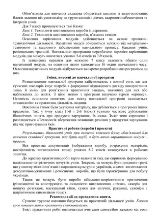 Обов’язкова для вивчення складова обирається школою із запропонованих
блоків залежно від умов поділу на групи хлопців і дівчат, кадровогозабезпечення та
інтересів учнів.
Для 7 класу пропонуються такі блоки:
Блок 1. Технологія виготовлення виробів із деревини.
Блок 2. Технологія виготовлення виробів, в’язаних гачком.
Освоєння варіативних модулів здійснюється на основі проектно-
технологічної діяльності. Варіативні модулі обираються залежно від матеріально-
технічного та кадрового забезпечення навчального процесу, бажання учнів,
регіональних традицій. Навчальною програмою передбачено переліки варіативних
модулів, що можуть вивчатися учнями 5-6 класів та 7-9 класів.
Із зазначених переліків для кожного 7 класу належить обрати один
варіативний модуль, на освоєння якого відводиться 16 годин навчального часу.
Освоєння варіативних модулів відбувається за окремо розробленимипрограмами до
них.
Зміни, внесені до навчальної програми
Розвантаження навчальної програми здійснювалось з позиції того, що для
сучасних школярів існує потреба в формуванні відповідного досвіду використання
знань й умінь для розв’язання практичних завдань, значимих для них або
наближених до життя. З цією метою з програми вилучено термін «процес».
Натомість основним поняттям для змісту навчальної програми залишається
«технологія» як практична діяльність людини.
Важливим також було усунення матеріалу, що дублюється в програмах інших
предметів. Так, у 6-му класі (1-й і 2-й блоки) усунено часткове дублювання
біологічних понять про продукти харчування, їх склад. Зміст теми спрощено і
розглядається «Технологія збереження поживних речовин у продуктах харчування
під час приготування їжі».
Практичні роботи (вироби і проекти)
Результатом діяльності учнів при вивченні кожного блоку обов’язкової для
вивчення складової програми має бути виріб, а будь-якого варіативного модуля –
проект.
Вся проектна документація (зображення виробу, розрахунок матеріалів,
послідовність виготовлення тощо) учнями 5-7 класів виконується в робочих
зошитах.
До переліку практичних робіт варто включати такі, що сприяють формуванню
національно-патріотичних почуттів учнів. Зокрема, це можуть бути предмети і речі,
що у своєму змісті пов’язаніз народноюкультурою українців, а саме: виготовлення
декоративно-ужиткових і ремісничих виробів, що були характерними для побуту
українців.
Також це можуть бути вироби військово-патріотичного призначення
(різноманітні за конструкцією та складністю виготовлення «пічки», «якорі» для
пошуку розтяжок, маскувальні сітки, сумки для аптечок, рукавиці, сувеніри з
патріотичною символікою тощо).
Рекомендації до проведення занять
Сучасне трудове навчання базується на практичній діяльності учнів. Кожен
урок повинен мати практичну спрямованість.
Зміст практичних робіт визначається вчителем самостійно залежно від теми
 