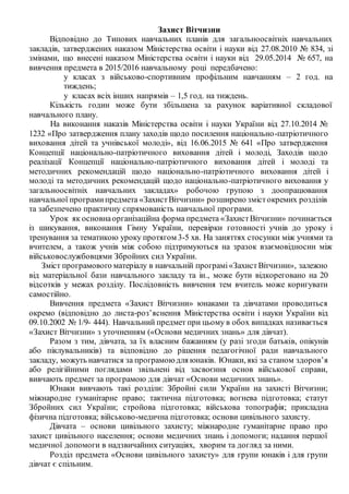 Захист Вітчизни
Відповідно до Типових навчальних планів для загальноосвітніх навчальних
закладів, затверджених наказом Міністерства освіти і науки від 27.08.2010 № 834, зі
змінами, що внесені наказом Міністерства освіти і науки від 29.05.2014 № 657, на
вивчення предмета в 2015/2016 навчальному році передбачено:
у класах з військово-спортивним профільним навчанням – 2 год. на
тиждень;
у класах всіх інших напрямів – 1,5 год. на тиждень.
Кількість годин може бути збільшена за рахунок варіативної складової
навчального плану.
На виконання наказів Міністерства освіти і науки України від 27.10.2014 №
1232 «Про затвердження плану заходів щодо посилення національно-патріотичного
виховання дітей та учнівської молоді», від 16.06.2015 № 641 «Про затвердження
Концепції національно-патріотичного виховання дітей і молоді, Заходів щодо
реалізації Концепції національно-патріотичного виховання дітей і молоді та
методичних рекомендацій щодо національно-патріотичного виховання дітей і
молоді та методичних рекомендацій щодо національно-патріотичного виховання у
загальноосвітніх навчальних закладах» робочою групою з доопрацювання
навчальної програмипредмета «ЗахистВітчизни» розширено змістокремих розділів
та забезпечено практичну спрямованість навчальної програми.
Урок як основнаорганізаційна форма предмета «ЗахистВітчизни» починається
із шикування, виконання Гімну України, перевірки готовності учнів до уроку і
тренування за тематикою уроку протягом 3-5 хв. На заняттях стосунки між учнями та
вчителем, а також учнів між собою підтримуються на зразок взаємовідносин між
військовослужбовцями Збройних cил України.
Зміст програмового матеріалу в навчальній програмі«ЗахистВітчизни», залежно
від матеріальної бази навчального закладу та ін., може бути відкореговано на 20
відсотків у межах розділу. Послідовність вивчення тем вчитель може коригувати
самостійно.
Вивчення предмета «Захист Вітчизни» юнаками та дівчатами проводиться
окремо (відповідно до листа-роз’яснення Міністерства освіти і науки України від
09.10.2002 № 1/9- 444). Навчальний предмет при цьому в обох випадках називається
«Захист Вітчизни» з уточненням («Основи медичних знань» для дівчат).
Разом з тим, дівчата, за їх власним бажанням (у разі згоди батьків, опікунів
або піклувальників) та відповідно до рішення педагогічної ради навчального
закладу, можуть навчатися за програмоюдля юнаків. Юнаки, які за станом здоров’я
або релігійними поглядами звільнені від засвоєння основ військової справи,
вивчають предмет за програмою для дівчат «Основи медичних знань».
Юнаки вивчають такі розділи: Збройні сили України на захисті Вітчизни;
міжнародне гуманітарне право; тактична підготовка; вогнева підготовка; статут
Збройних сил України; стройова підготовка; військова топографія; прикладна
фізична підготовка; військово-медична підготовка; основи цивільного захисту.
Дівчата – основи цивільного захисту; міжнародне гуманітарне право про
захист цивільного населення; основи медичних знань і допомоги; надання першої
медичної допомоги в надзвичайних ситуаціях, хворим та догляд за ними.
Розділ предмета «Основи цивільного захисту» для групи юнаків і для групи
дівчат є спільним.
 