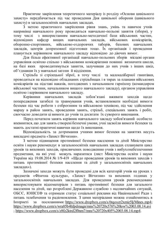 Практичне закріплення теоретичного матеріалу із розділу «Основи цивільного
захисту» передбачається під час проведення Дня цивільної оборони (цивільного
захисту) в загальноосвітніх навчальних закладах.
З метою практичного закріплення рівня знань, умінь та навичок учнів
наприкінці навчального року проводяться навчально-польові заняття (збори), у
тому числі з використанням навчально-методичної бази військових частин,
відповідних кафедр вищих навчальних закладів, військових комісаріатів,
оборонно-спортивних, військово-оздоровчих таборів, базових навчальних
закладів, центрів допризовної підготовки тощо. Їх організація і проведення
планується керівником навчального закладу відповідно до діючих вимог.
Для більш ефективної організації навчально-польових зборів місцеві органи
управління освітою спільно з військовими комісаріатами повинні визначити школи,
на базі яких проводитимуться заняття, залучивши до них учнів з інших шкіл,
об’єднавши їх у навчальні загони й відділення.
Стрільба зі стрілецької зброї, в точу числі та малокаліберної гвинтівки,
проводиться на відповідно обладнаних стрільбищах і в тирах за планами військових
комісаріатів на підставі наказів, погоджених з начальником гарнізону (командиром
військової частини, начальником вищого навчального закладу), органом управління
освітою і керівником навчального закладу.
Керівники навчальних закладів зобов’язані вживати заходів щодо
попередження загибелі та травмування учнів, встановлювати необхідні вимоги
безпеки під час роботи з озброєнням та військовою технікою, під час здійснення
маршу в район занять, проведення занять, стрільб, спеціальних занять і робіт,
своєчасно доводити ці вимоги до учнів та досягати їх суворого виконання.
Перед початком занять керівник навчального закладу зобов'язаний особисто
впевнитися, що для занять створенібезпечні умови, учні засвоїли вимоги безпеки та
мають достатні практичні навички щодо їх виконання.
Відповідальність за дотримання учнями вимог безпеки на заняттях несуть
викладачі предмета «Захист Вітчизни».
З метою підвищення протимінної безпеки населення та дітей Міністерство
освіти і науки рекомендує в загальноосвітніх навчальних закладах спланувати цикл
уроків та виховних заходів, присвячених поводженню учнів з вибухонебезпечними
предметами, на які учні можуть наразитися (лист Міністерства освіти і науки
України від 19.08.2014 № 1/9-419 «Щодо проведення уроків та виховних заходів з
питань протимінної безпеки населення та дітей у загальноосвітніх навчальних
закладах»).
Зазначені заходи можуть бути проведені для всіх категорій учнів на уроках з
предметів «Фізична культура», «Захист Вітчизни» та виховних годинах у
загальноосвітніх навчальних закладах. Для проведення уроків рекомендовано
використовувати відеоматеріали з питань протимінної безпеки для загального
населення та дітей, що розроблені Державною службою з надзвичайних ситуацій,
ОБСЄ, ЮНІСЕФ та отримали статус соціальної реклами від Національної Ради з
питань телебачення та радіомовлення. З цими матеріалами можна ознайомитись в
Інтернеті за посиланнями: https://www.dropbox.com/s/6tqoszr2xmiz5lj/Mines.mp4;
https://www.dropbox.com/s/wra85b4hfpdmagn/mns%20720x576%20low%2003.08.14.avi
; https://www.dropbox.com/s/z8fz2ktrd2f0nm7/mns%20720x405%2003.08.14.mp4.
 