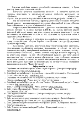 Вчителям необхідно надавати організаційно-методичну допомогу та брати
участь у проведенні зазначених заходів.
Навчально-методичне забезпечення зазначено в Переліках навчальних
програм, підручників та навчально-методичних посібників, розміщених на
офіційному веб-сайті Міністерства:
http://old.mon.gov.ua/ua/activity/education/56/692/educational_programs/1349869542/.
Під час підготовки вчителів до уроків радимо використовувати періодичні
фахові видання: загальнодержавний методично-інформаційний журнал «Основи
Захисту Вітчизни» та журнал «Оборонний вісник».
Зокремажурнал “Обороннийвісник” – друковане щомісячне видання Центру
воєнної політики та політики безпеки (ЦВППБ), що містить широкий спектр
інформації військової сфери, яка може використовуватися вчителями і учнями
загальноосвітніх навчальних закладів під час підготовки та проведення уроків з
предмета “Захист Вітчизни”.
Особливістю видання є поєднання інформаційних, аналітичних матеріалів,
новин сектору безпеки і оборони України та за військові структури (формування)
провідних країн світу.
Допоміжним матеріалом для вчителів буде тематичний розділ з вичерпною,
підготовленою профільними фахівцями інформацією, в обсягах та змістом
навчального матеріалу та періодичністю відповідно до річного тематичного плану.
Розділ журналу “Мій погляд”, Internet- сторінка сайту ЦВППБ (www.defpol.org.ua)
та електронна адреса (е-mail: info@defpol.org.ua) відкрита для налагодження
зворотного зв’язкуз аудиторією читачів, обговорення з ними проблемних питань та
висвітлення досвіду з питань організації військово-патріотичного виховання, а
також для надання відповідей, що виникатимуть під час підготовки до проведення
та викладання предмета “Захист Вітчизни”.
Інформаційні ресурси
1. Офіційний веб-сайт Міністерства освіти і науки України / [Електронний ресурс] –
Режим доступу : http://www.mon.gov.ua.
2. Офіційний веб-сайт Інститут інноваційних технологій і змісту освіти/ [Електронний
ресурс]– Режим доступу: http://iitzo.gov.ua.
3. Офіційний веб-сайт Національної академії педагогічних наук України /
[Електронний ресурс] – Режим доступу: http://www.ipv.org.ua .
4. Офіційний веб-сайт Міністерства оборониУкраїни / [Електронний ресурс] – Режим
доступу : http://www.mil.gov.ua.
знань" / [Електронний ресурс] – Режим доступу : www.ostriv.in.ua.
5. Сайт газети «Народнаармія» / [Електронний ресурс] – Режим доступу :
http://www.na.mil.gov.ua/
6. Сайт журналу «Військо України» / [Електронний ресурс] – Режим доступу :
http://viysko.com.ua/
7. Сайт науково-теоретичногота науково-практичного журналу «Наука і оборона» /
[Електронний ресурс] – Режим доступу: http://www.nio.mil.gov.ua.
8. Сайт Державної службиз надзвичайних ситуацій України / [Електронний ресурс] –
http://www.mns.gov.ua.
9. Сайт Товариствасприяння обороніУкраїни / [Електронний ресурс] –
http://tsou.org.ua.
 