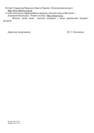 10.Сайт ТоваристваЧервоногоХрестаУкраїни / [Електронний ресурс] –
http://www.redcross.org.ua.
11.Сайт методично-інформаційного журналу «ОсновизахистуВітчизни» /
[Електронний ресурс] – Режим доступу: http://3axuct.at.ua.
Вчитель також може залучати матеріали з інших українських Інтернет-
ресурсів.
Директор департаменту Ю. Г. Кононенко
Бєскова 481 32 01
Фіцайло 481 47 61
 