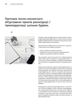 102 Методичні рекомендації
Підготовка техніко-економічного
обґрунтування проектів реконструкції /
термомодернізації шкільних будівель
ІV
Розробка проектів будівництва та реконструкції / термо-
модернізації енергоефективних та екологічних шкільних
будівель (ЕЕШБ) вимагає отримання максимально мож-
ливого ефекту від їхньої реалізації.
При визначенні найбільшого економічного, соціально-
го або екологічного ефекту, доцільно:
Скласти перелік можливих проектів.
Розробити їх техніко-економічне обґрунтування;
Провести ранжування обраних проектів.
При розробці техніко-економічного обґрунтування
(ТЕО) інвестиційних проектів із енергоефективних та
екологічних шкільних будівель необхідно враховувати
їхні особливості, які будуть впливати на структуру і зміст
ТЕО.
Результатом реалізації проектів енергоефективних та
екологічних шкільних будівель повинна бути економія
енергоресурсів, яка виникає внаслідок підвищення
енергоефективності об’єктів, процесів або грошова
економія як результат заміщення виду палива/джерела
енергії більш дешевим, альтернативним або відновлю-
вальним. Тобто необхідно досягти зменшення витрат,
а джерелом повернення вкладених інвестицій повинна
стати різниця між витратами до та після впровадження
проекту енергоефективних та екологічних шкільних
будівель.
Впровадження проектів енергоефективних та екологіч-
них шкільних будівель також повинна супроводжува-
тись отриманням соціального та екологічного ефектів,
а за можливості бути основними. Наприклад, перехід
на дорожчі, але екологічно чисті технології або замі-
щення традиційних джерел енергії альтернативними та
відновлювальними.
•
•
•
 