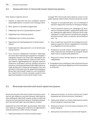 104 Методичні рекомендації
4.2. Загальний опис та технічний аналіз проектних рішень
Опис проекту повинен містити:
Перелік та короткий опис всіх складових проекту
енергоефективного та екологічного закладу освіти.
Мета проекту з ключовими завданнями.
Інформація про місто, де реалізується проект.
Інформація про ініціатора проекту.
Інформація про основних учасників.
Характеристика підпорядкування та балансоутри-
мувача.
Характеристика сфер діяльності, на які вплине реа-
лізація проекту.
Інша загальна інформація описового характеру,
яка може бути важлива для розуміння специфіки і
передумов проекту (це може бути інформація про
економічно обґрунтований енергетичний потен-
ціал певного відновлювального ресурсу в регіоні;
кліматичні особливості регіону; досвід учасників в
залученні коштів для реалізації енергоефективних за-
ходів; досвід участі у проектах міжнародної технічної
допомоги; залучення грантів, кредитів міжнародних
фінансових організацій; наявність у місті розробле-
них енергетичних планів, програм, у рамках яких
буде реалізовуватися зазначений проект тощо.
У розділі ТЕО «Технічний аналіз проекту» кожна зі скла-
дових проекту повинна бути описана наступним чином:
Ситуація на сьогоднішній день, яка за необхідності
має бути підкріплена аналізом за попередні періоди.
Технічні рішення проекту, які призведуть до змен-
шення споживання енергії, традиційних видів пали-
ва, підвищення ефективності використання енер-
горесурсів та енергомістких матеріальних ресурсів,
економія витрат праці за рахунок організаційних
змін і т.д.
Опис конкретних технологій і застосовуваного устат-
кування, укрупнені об’єктні передпроектні коштори-
си на будівельно-монтажні роботи.
Розрахунки економії енергії, традиційних видів па-
лива, енергомістких матеріальних ресурсів, витрат
праці тощо у натуральному вираженні.
Результати оцінки впливу проекту на навколишнє
середовище.
Попередня оцінка необхідних інвестицій (капітальних
вкладень) у реалізацію будівельно-технічних рішень
за проектом.
1.
2.
3.
4.
5.
6.
7.
8.
4.3. Фінансово-економічний аналіз проектних рішень
Фінансово-економічний аналіз проектних рішень вико-
нується для обраних учасників процесу інвестування,
суми необхідних інвестицій та умов, на яких ці інвестиції
залучаються для реалізації проекту. Необхідно розраху-
вати економічний ефект від інвестування в проект.
Сумарний економічний ефект від реалізації інвестицій-
ного проекту з підвищення енергетичної ефективності
повинен включати в себе наступні складові:
Зменшення витрат на оплату теплової енергії.
Зменшення витрат на оплату електричної енергії
(підприємство теплопостачання, споживачі).
Зменшення витрат на оплату енергоємних матері-
альних ресурсів, наприклад, вода.
Зменшення витрат на оплату праці за рахунок опти-
мізації процесів.
Зменшення інших витрат на екологічний податок.
2.
3.
4.
5.
1.
1.
2.
3.
4.
5.
6.
 
