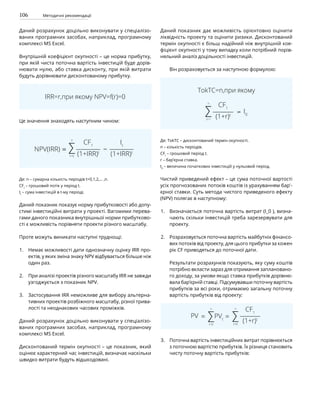 106 Методичні рекомендації
Даний розрахунок доцільно виконувати у спеціалізо-
ваних програмних засобах, наприклад, програмному
комплексі MS Excel.
Внутрішній коефіцієнт окупності – це норма прибутку,
при якій чиста поточна вартість інвестицій буде дорів-
нювати нулю, або ставка дисконту, при якій витрати
будуть дорівнювати дисконтованому прибутку.
IRR=r,при якому NPV=f(r)=0
Це значення знаходять наступним чином:
Де: n – сумарна кількість періодів t=0,1,2,… ,n.
CFt
– грошовий потік у період t.
It
– сума інвестицій в t-му періоді.
Даний показник показує норму прибутковості або допу-
стимі інвестиційні витрати у проекті. Вагомими перева-
гами даного показника внутрішньої норми прибутково-
сті є можливість порівняти проекти різного масштабу.
Проте можуть виникати наступні труднощі:
Немає можливості дати однозначну оцінку IRR про-
ектів, у яких зміна знаку NPV відбувається більше ніж
один раз.
При аналізі проектів різного масштабу IRR не завжди
узгоджується з показник NPV.
Застосування IRR неможливе для вибору альтерна-
тивних проектів розбіжного масштабу, різної трива-
лості та неоднакових часових проміжків.
Даний розрахунок доцільно виконувати у спеціалізо-
ваних програмних засобах, наприклад, програмному
комплексі MS Excel.
Дисконтований термін окупності – це показник, який
оцінює характерний час інвестицій, визначає наскільки
швидко витрати будуть відшкодовані.
Даний показник дає можливість орієнтовно оцінити
ліквідність проекту та оцінити ризики. Дисконтований
термін окупності є більш надійний ніж внутрішній кое-
фіцієнт окупності у тому випадку коли потрібний порів-
няльний аналіз доцільності інвестицій.
Він розраховується за наступною формулою:
TokTC=n,при якому
Де: TokTC – дисконтований термін окупності.
n – кількість періодів.
CFt
– грошовий період t.
r – бар’єрна ставка.
I0
– величина початкових інвестицій у нульовий період.
Чистий приведений ефект – це сума поточної вартості
усіх прогнозованих потоків коштів із урахуванням бар'­
єрної ставки. Суть метода чистого приведеного ефекту
(NPV) полягає в наступному:
Визначається поточна вартість витрат (I_0 ), визна-
чають скільки інвестицій треба зарезервувати для
проекту.
Розраховується поточна вартість майбутніх фінансо-
вих потоків від проекту, для цього прибутки за кожен
рік CF приводяться до поточної дати.
Результати розрахунків показують, яку суму коштів
потрібно вкласти зараз для отримання заплановано-
го доходу, за умови якщо ставка прибутків дорівню-
вала бар’єрній ставці. Підсумувавши поточну вартість
прибутків за всі роки, отримаємо загальну поточну
вартість прибутків від проекту:
Поточна вартість інвестиційних витрат порівнюється
з поточною вартістю прибутків. Їх різниця становить
чисту поточну вартість прибутків:
1.
2.
3.
1.
2.
3.
 